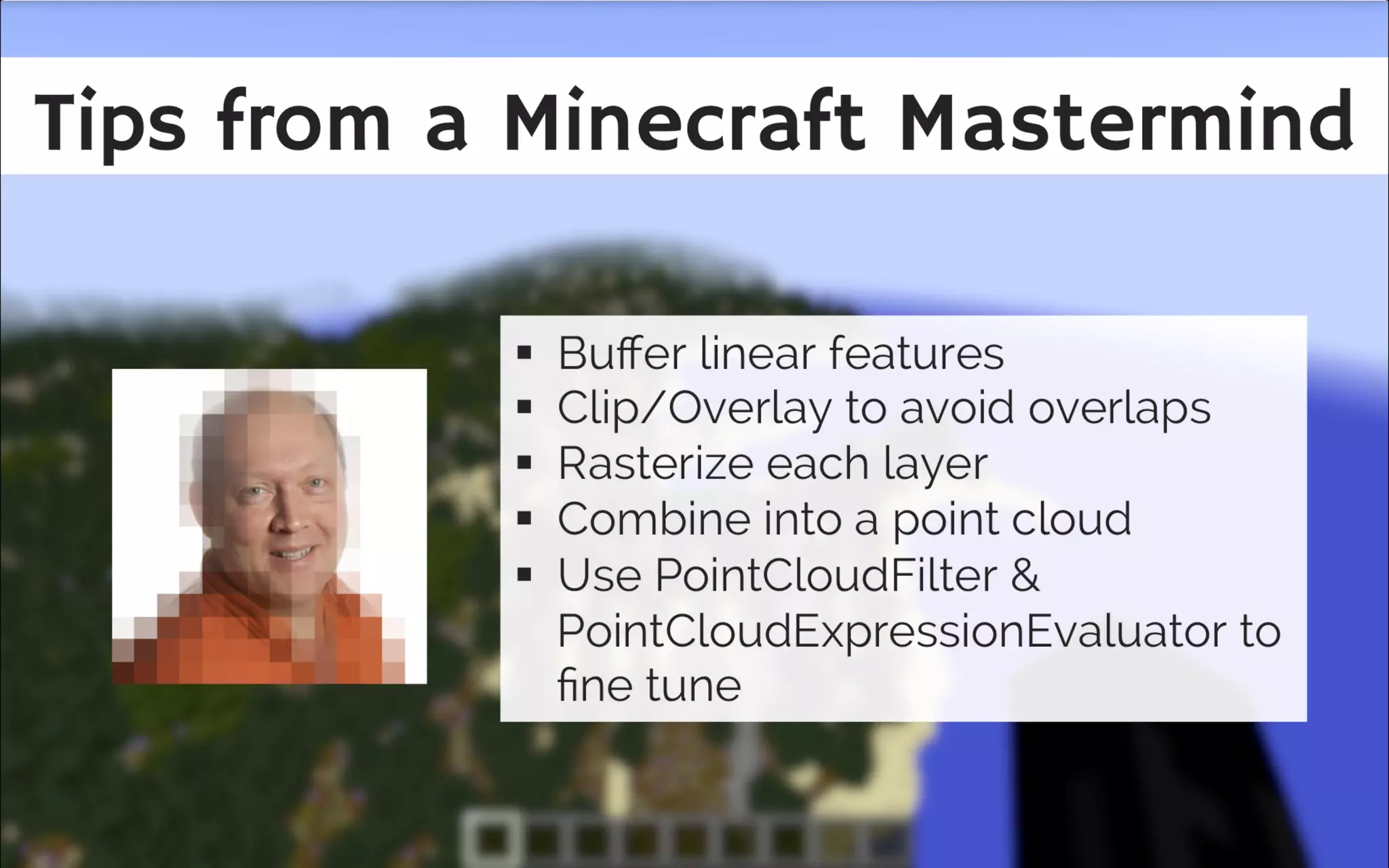 Tips from a Minecra t Mastermind
Buffer linear features and clip everything
to everything, no overlapping polygons
rasterize everything, set band names and
turn them into components
PointCloudFilter and
PointCloudExpressionEvaluator for fine
tuning