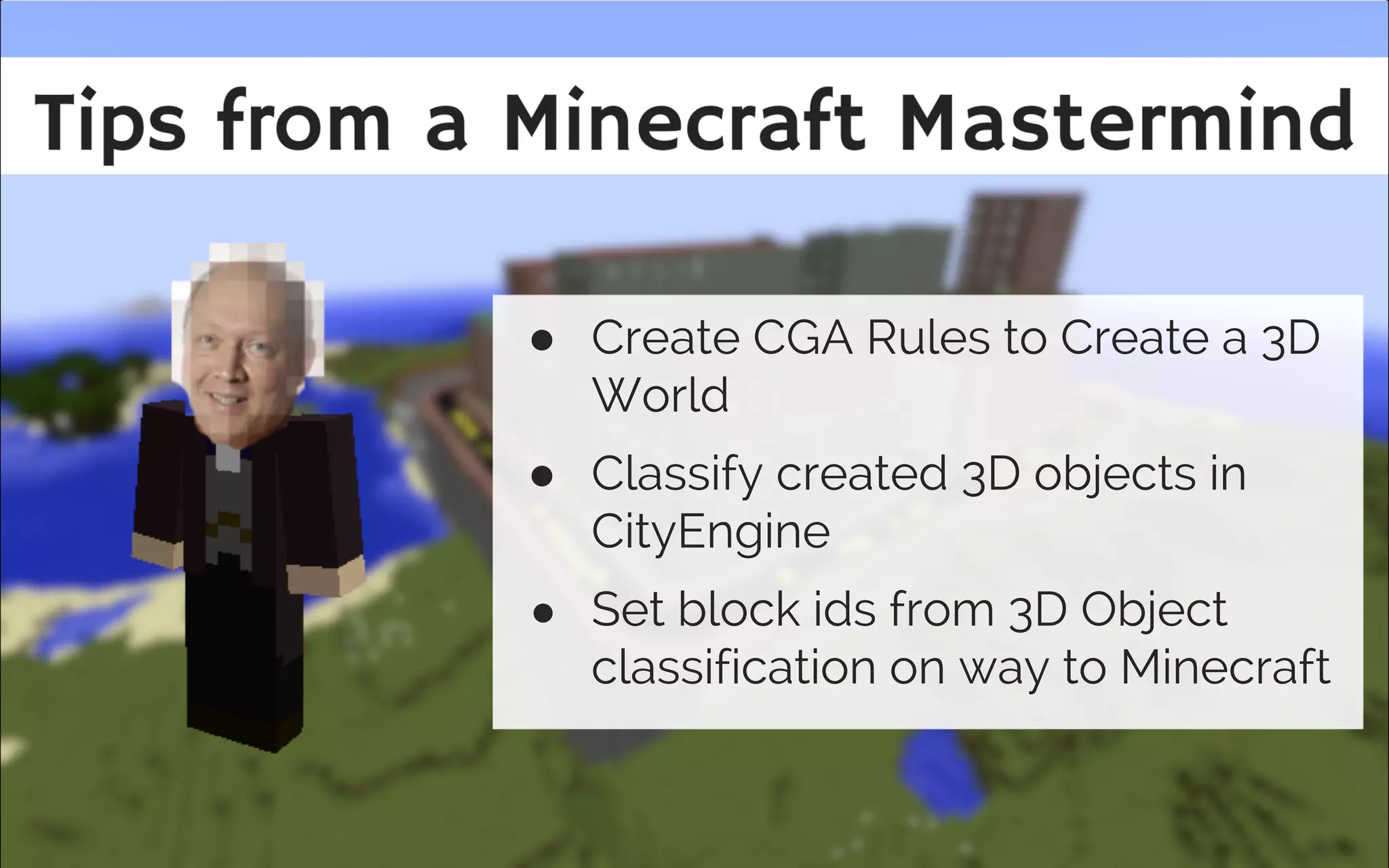 Tips
Scenario 5 Tips
● Create CGA Rules to Create a 3D
World
● Classify created 3D objects in
CityEngine
● Set block ids from 3D Object
classification on way to Minecraft