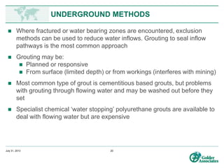 www.preene.com
UNDERGROUND METHODS
• In underground mines, the conventional approach is to use the mine itself to
control groundwater, by allowing the workings to act as drains
• Once the water is in the mine it is passed along roadways (by pumping or gravity)
to a deeper part of the mine (sump) or shaft bottom, to be pumped out via shaft
or decline
• Due to depth there may be a need for staged pumping to get the water out of the
mine
• In hard rock mines drain holes may be
drilled out from workings
• Important to minimise ‘dirty water’
(that has run along the floor/walls)
and segregate ‘clean water’ (that has
come straight from drain holes),
because the water treatment
requirements are different
 