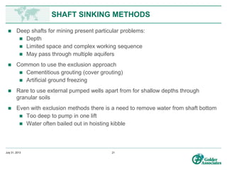 www.preene.com
UNDERGROUND METHODS
• Where fractured or water bearing zones are encountered,
exclusion methods can be used to reduce water inflows.
Grouting to seal inflow pathways is the most common
approach
• Grouting may be:
– Planned or responsive
– From surface (limited depth) or from workings (interferes with mining)
• Most common type of grout is cementitious based grouts, but
problems with grouting through flowing water and may be
washed out before they set
• Specialist chemical ‘water stopping’ polyurethane grouts are
available to deal with flowing water but are expensive
 