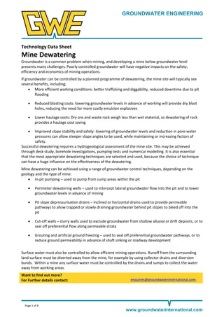GROUNDWATER ENGINEERING

Technology Data Sheet

Mine Dewatering
Groundwater is a common problem when mining, and developing a mine below groundwater level
presents many challenges. Poorly controlled groundwater will have negative impacts on the safety,
efficiency and economics of mining operations.
If groundwater can be controlled by a planned programme of dewatering, the mine site will typically see
several benefits, including;
 More efficient working conditions: better trafficking and diggability, reduced downtime due to pit
flooding


Reduced blasting costs: lowering groundwater levels in advance of working will provide dry blast
holes, reducing the need for more costly emulsion explosives



Lower haulage costs: Dry ore and waste rock weigh less than wet material, so dewatering of rock
provides a haulage cost saving



Improved slope stability and safety: lowering of groundwater levels and reduction in pore water
pressures can allow steeper slope angles to be used, while maintaining or increasing factors of
safety.
Successful dewatering requires a hydrogeological assessment of the mine site. This may be achieved
through desk study, borehole investigations, pumping tests and numerical modelling. It is also essential
that the most appropriate dewatering techniques are selected and used, because the choice of technique
can have a huge influence on the effectiveness of the dewatering.
Mine dewatering can be achieved using a range of groundwater control techniques, depending on the
geology and the type of mine:
 In-pit pumping – used to pump from sump areas within the pit


Perimeter dewatering wells – used to intercept lateral groundwater flow into the pit and to lower
groundwater levels in advance of mining



Pit slope depressurisation drains – inclined or horizontal drains used to provide permeable
pathways to allow trapped or slowly draining groundwater behind pit slopes to bleed off into the
pit



Cut-off walls – slurry walls used to exclude groundwater from shallow alluvial or drift deposits, or to
seal off preferential flow along permeable strata



Grouting and artificial ground freezing – used to seal off preferential groundwater pathways, or to
reduce ground permeability in advance of shaft sinking or roadway development

Surface water must also be controlled to allow efficient mining operations. Runoff from the surrounding
land surface must be diverted away from the mine, for example by using collector drains and diversion
bunds. Within a mine any surface water must be controlled by the drains and sumps to collect the water
away from working areas.
Want to find out more?
For Further details contact:

enquiries@groundwaterinternational.com;

Page 1 of 4

www.groundwaterinternational.com

 