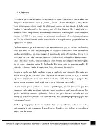 131
Licenciado em Geografia na Especialidade de Cartografia e Sistemas de Informação Geográfica pela Universidade Eduardo Mondlane
5. Conclusões
Concluiu-se que 80% dos estudantes repetentes da 10ª classe reprovaram as duas secções, nas
disciplinas de Matemática, Física e Química (Ciências) História e Português (Letras), tendo
como consequência o total estado de infelicidade, embora na sua maioria já tenha uma
previsão do resultado devido a falta de empenho individual. Porém a falta de dedicação por
parte dos alunos, o regulamento introduzido pelo Ministério da Educação e Desenvolvimento
Humano (MINEDH) no ano tranzato, não entender a matéria e não saber estudar, desinteresse
e a falta de acompanhamento escolar e familiar são as principais causas que ocasionaram as
reprovações dos alunos.
Os alunos assumem que se tivessem o devido acompanhamento quer por parte da escola assim
como por parte dos seus pais/encarregados de educação teriam obtido bom desempenho
escolar, remetendo-nos em uma situação de coordenação entre a Comunidade-Escola e ou
vice-versa. Por outro lado, os alunos contestam o critério usado na introdução do regulamento,
sendo a revisão do mesmo, uma das medidas a serem tomadas para a redução das reprovações
ou por outra criarem-se meios de fortificação dos laços entre os pais/encarregados de
educação, o aluno e a escola, de modo que o aluno seja o centro das atenções.
Durante a recolha dos dados verificou-se que a escola deu um tratamento diferencial aos
alunos, sendo que os repetentes estão colocados nas mesmas turmas, ou seja, há turmas
específicas de repetentes. Essa forma de tratamento não é visto de bom agrado por parte dos
alunos, porque segundo os inquiridos é uma forma de isolamento e conotação.
Há que referir que no período do ensino e aprendizagem, existem professores que dão
tratamento preferencial aos alunos que mais rápido assimilam a matéria em detrimento dos
que não assimilam a materia rapidamente, fazendo com que a interação das aulas seja um
dialógo de apenas duas pessoas. Esse factor deve-se a falta de formação psicopedagógica por
parte dos professores.
Por fim a participação da família na escola tende a tornar o ambiente escolar menos hostil,
mais receptivo e mais propício ao desenvolvimento de práticas que facilitem e estimulem o
aprendizado dos alunos.
 