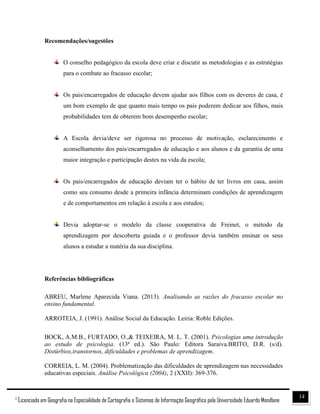 141
Licenciado em Geografia na Especialidade de Cartografia e Sistemas de Informação Geográfica pela Universidade Eduardo Mondlane
Recomendações/sugestões
O conselho pedagógico da escola deve criar e discutir as metodologias e as estratégias
para o combate ao fracasso escolar;
Os pais/encarregados de educação devem ajudar aos filhos com os deveres de casa, é
um bom exemplo de que quanto mais tempo os pais poderem dedicar aos filhos, mais
probabilidades tem de obterem bom desempenho escolar;
A Escola devia/deve ser rigorosa no processo de motivação, esclarecimento e
aconselhamento dos pais/encarregados de educação e aos alunos e da garantia de uma
maior integração e participação destes na vida da escola;
Os pais/encarregados de educação deviam ter o hábito de ter livros em casa, assim
como seu consumo desde a primeira infância determinam condições de aprendizagem
e de comportamentos em relação à escola e aos estudos;
Devia adoptar-se o modelo da classe cooperativa de Freinet, o método da
aprendizagem por descoberta guiada e o professor devia também ensinar os seus
alunos a estudar a matéria da sua disciplina.
Referências bibliográficas
ABREU, Marlene Aparecida Viana. (2013). Analisando as razões do fracasso escolar no
ensino fundamental.
ARROTEIA, J. (1991). Análise Social da Educação. Leiria: Roble Edições.
BOCK, A.M.B., FURTADO, O.,& TEIXEIRA, M. L. T. (2001). Psicologias uma introdução
ao estudo de psicologia. (13ª ed.). São Paulo: Editora Saraiva.BRITO, D.R. (s/d).
Distúrbios,transtornos, dificuldades e problemas de aprendizagem.
CORREIA, L. M. (2004). Problematização das dificuldades de aprendizagem nas necessidades
educativas especiais. Análise Psicológica (2004), 2 (XXII): 369-376.
 