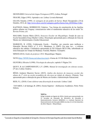 151
Licenciado em Geografia na Especialidade de Cartografia e Sistemas de Informação Geográfica pela Universidade Eduardo Mondlane
DICIONÁRIO Universal da Língua Portuguesa (1997), Lisboa, Portugal
FRAURE, Edgar (1981). Aprender a ser. Lisboa: Livraria Bertrand.
GILANI, Natasha. (1999). As vantagens de um gráfico de barras. Brasil. Recuperado a 24 de
Outubro, 2014, de: http://www.ehow.com.br/vantagens-grafico-barras lista_68384/&sa=U&ei
KAZTMAN, Ruben; RODRIGUEZ, Federico. “Las formas de constituición de las familias
pobres urbanas em Uruguay: consecuencias sobre el rendimiento educativo de los ninõs”.In:
Revista Prisma ,s/d.
MACAMO, Ernesto Mário (2015). Insucesso Escolar em Moçambique. Estudo de caso na
Escola Secundária Graça Machel. Lisboa. Dissertação apresentada para a obtenção de Grau de
Mestre em Administração e Gestão Educacional.
MARQUES, R. (1994). Colaboração Escola - Famílias: um conceito para melhorar a
Educação. Revista ESES, n.º 5, 4-11. Mendonça, A. (2007). Era uma vez… a reforma
educativa dos adultos. Conferência apresentada no III Colóquio DCE-UMa, subordinado ao
tema Educação em Tempo de Mudança. Funchal, Madeira: Tecnopólo.
MINED (2014). Guião do professor 2014. Moçambique: Maputo.
NETO (http://WWW.Stome.net/educa/tese/neto), 4 horas de 15/3/06 Rádio Educativa.
OLIVEIRA, Oliveira J (1996). Psicologia da educação. capítulo V Página 214.
QUIVY, R. & CAMPENHOUDT, L.V. (2008). Manual de investigação em ciências sociais.
(5ª ed.). Lisboa: Gradiva.
RÊGO, Amâncio Maurício Xavier. (2015). Análise dos factores do insucesso escolar dos
alunos do 2° ciclo na escola secundária da vila nova na cidade de chimoio. Chimoio. Tese
apresentado para o obtenção do grau de Mestre em Gestão e Administração Educacional.
REIS, F.L. (2010). Como elaborar uma dissertação de mestrado. Lisboa: Lidel.
TAVARES, J. & Santiago, R. (2001). Ensino Superior – (In)Sucesso Académico. Porto: Porto
Editora.
NOTA:
Artigo recebido em Agosto de 2016 e Aceito para apresentação nas
Vª Jornadas de Educação do Ministério da Educação e
Desenvolvimento Humano (MINEDH) e o Instituto Nacional do
Desenvolvimento da Educação (INDE) nos dias 21 à 23 de Setembro
de 2016. Maputo – Moçambique.
 