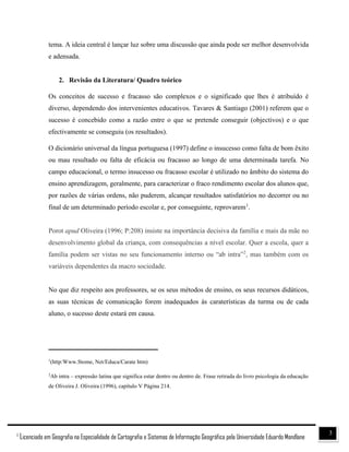 31
Licenciado em Geografia na Especialidade de Cartografia e Sistemas de Informação Geográfica pela Universidade Eduardo Mondlane
tema. A ideia central é lançar luz sobre uma discussão que ainda pode ser melhor desenvolvida
e adensada.
2. Revisão da Literatura/ Quadro teórico
Os conceitos de sucesso e fracasso são complexos e o significado que lhes é atribuído é
diverso, dependendo dos intervenientes educativos. Tavares & Santiago (2001) referem que o
sucesso é concebido como a razão entre o que se pretende conseguir (objectivos) e o que
efectivamente se conseguiu (os resultados).
O dicionário universal da língua portuguesa (1997) define o insucesso como falta de bom êxito
ou mau resultado ou falta de eficácia ou fracasso ao longo de uma determinada tarefa. No
campo educacional, o termo insucesso ou fracasso escolar é utilizado no âmbito do sistema do
ensino aprendizagem, geralmente, para caracterizar o fraco rendimento escolar dos alunos que,
por razões de várias ordens, não puderem, alcançar resultados satisfatórios no decorrer ou no
final de um determinado período escolar e, por conseguinte, reprovarem1
.
Porot apud Oliveira (1996; P:208) insiste na importância decisiva da família e mais da mãe no
desenvolvimento global da criança, com consequências a nível escolar. Quer a escola, quer a
família podem ser vistas no seu funcionamento interno ou “ab intra”2
, mas também com os
variáveis dependentes da macro sociedade.
No que diz respeito aos professores, se os seus métodos de ensino, os seus recursos didáticos,
as suas técnicas de comunicação forem inadequados às caraterísticas da turma ou de cada
aluno, o sucesso deste estará em causa.
________________________________
1
(http:Www.Stome, Net/Educa/Carate htm)
2
Ab intra – expressão latina que significa estar dentro ou dentro de. Frase retirada do livro psicologia da educação
de Oliveira J. Oliveira (1996), capítulo V Página 214.
 