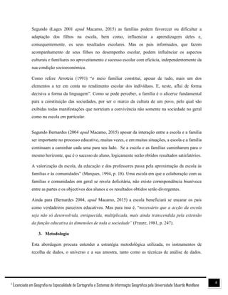 41
Licenciado em Geografia na Especialidade de Cartografia e Sistemas de Informação Geográfica pela Universidade Eduardo Mondlane
Segundo (Lages 2001 apud Macamo, 2015) as famílias podem favorecer ou dificultar a
adaptação dos filhos na escola, bem como, influenciar a aprendizagem deles e,
consequentemente, os seus resultados escolares. Mas os pais informados, que fazem
acompanhamento de seus filhos no desempenho escolar, podem influênciar os aspectos
culturais e familiares no aproveitamento e sucesso escolar com eficácia, independentemente da
sua condição socioeconómica.
Como refere Arroteia (1991) “o meio familiar constitui, apesar de tudo, mais um dos
elementos a ter em conta no rendimento escolar dos indivíduos. E, neste, aflui de forma
decisiva a forma da linguagem”. Como se pode perceber, a família é o alicerce fundamental
para a constituição das sociedades, por ser o marco da cultura de um povo, pelo qual são
exibidas todas manifestações que norteiam a convivência não somente na sociedade no geral
como na escola em particular.
Segundo Bernardes (2004 apud Macamo, 2015) apesar da interação entre a escola e a família
ser importante no processo educativo, muitas vezes, e em muitas situações, a escola e a família
continuam a caminhar cada uma para seu lado. Se a escola e as famílias caminharem para o
mesmo horizonte, que é o sucesso do aluno, logicamente serão obtidos resultados satisfatórios.
A valorização da escola, da educação e dos professores passa pela aproximação da escola às
famílias e às comunidades” (Marques, 1994, p. 18). Uma escola em que a colaboração com as
famílias e comunidades em geral se revela deficitária, não existe correspondência biunívoca
entre as partes e os objectivos dos alunos e os resultados obtidos serão divergentes.
Ainda para (Bernardes 2004, apud Macamo, 2015) a escola beneficiará se encarar os pais
como verdadeiros parceiros educativos. Mas para isso é, “necessário que a acção da escola
seja não só desenvolvida, enriquecida, multiplicada, mais ainda transcendida pela extensão
da função educativa às dimensões de toda a sociedade” (Fraure, 1981, p. 247).
3. Metodologia
Esta abordagem procura entender a estratégia metodológica utilizada, os instrumentos de
recolha de dados, o universo e a sua amostra, tanto como as técnicas de análise de dados.
 