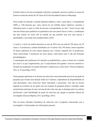 51
Licenciado em Geografia na Especialidade de Cartografia e Sistemas de Informação Geográfica pela Universidade Eduardo Mondlane
Contudo tratou-se de uma investigação explicativa, porquanto, procurou explicar as causas do
fracasso escolar dos alunos da 10ª classe da Escola Secundária Francisco Manyanga.
Neste estudo foi utilizado o método hipotético-dedutivo, sobre o qual, Quivy e Campenhoudt
(2008, p. 144) disseram que, “gera, através de um trabalho lógico, hipóteses, conceitos e
indicadores para os quais se terão de procurar correspondentes no real.” Assim, já que cada
uma das formas quer qualitativa ou quantitativa tem seus pontos fracos e fortes, a combinação
das duas formas foi muito útil na medida em que permitiu uma tese mais precisa e
aprofundada, e um estudo mais completo (Reis, 2010).
A escola e o nível em análise funcionou no ano de 2015 com um total de 798 alunos da 10ª
classe e 18 professores, estando distribuídos em 14 turmas. Dos 798 alunos, foram inquiridos
50 alunos repetentes do curso diurno dispersos em 5 turmas, enquanto dos 18 professores,
foram entrevistados 5 professores do curso diurno, onde dentre estes 2 não tem formação
psicopedagógica.
A amostragem para professores foi aleatória ou probabilística, e para os alunos foi o método
por clusters ou por conglomerados, que “é especialmente útil quando o universo estatístico é
formado por populações de grande dimensão e dispersas por vastas áreas” (Sousa & Baptista,
2011, p. 76 apud Rêgo, 2015).
Nesta pesquisa aplicaram-se as técnicas de entrevistas semi-estruturada através de um guião de
perguntas que tiveram uma duração média de 8 minutos e dependeram da disponibilidade de
cada participante, essas entrevistas foram individuais e presenciais. Este tipo de técnica
depende da existência de um guião com um conjunto de perguntas abertas e fechadas, tendo
características próximas de uma conversa do dia-a-dia, mas que se distingue pelo seu carácter
profissional e pela flexibilidade do guião de entrevista que agrupa as questões básicas do
investigador (Sousa & Baptista, 2011 apud Rêgo, 2015).
Para tal foram utilizados formulários de entrevista com 4 perguntas relacionadas com a
investigação e 4 relacionadas com informações pessoais.
 