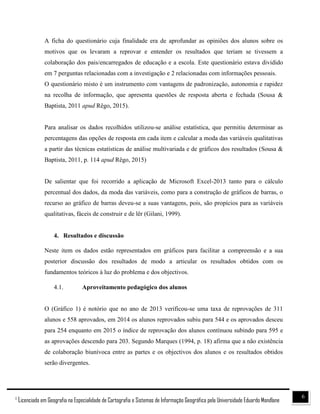 61
Licenciado em Geografia na Especialidade de Cartografia e Sistemas de Informação Geográfica pela Universidade Eduardo Mondlane
A ficha do questionário cuja finalidade era de aprofundar as opiniões dos alunos sobre os
motivos que os levaram a reprovar e entender os resultados que teriam se tivessem a
colaboração dos pais/encarregados de educação e a escola. Este questionário estava dividido
em 7 perguntas relacionadas com a investigação e 2 relacionadas com informações pessoais.
O questionário misto é um instrumento com vantagens de padronização, autonomia e rapidez
na recolha de informação, que apresenta questões de resposta aberta e fechada (Sousa &
Baptista, 2011 apud Rêgo, 2015).
Para analisar os dados recolhidos utilizou-se análise estatística, que permitiu determinar as
percentagens das opções de resposta em cada item e calcular a moda das variáveis qualitativas
a partir das técnicas estatísticas de análise multivariada e de gráficos dos resultados (Sousa &
Baptista, 2011, p. 114 apud Rêgo, 2015)
De salientar que foi recorrido a aplicação de Microsoft Excel-2013 tanto para o cálculo
percentual dos dados, da moda das variáveis, como para a construção de gráficos de barras, o
recurso ao gráfico de barras deveu-se a suas vantagens, pois, são propícios para as variáveis
qualitativas, fáceis de construir e de lêr (Gilani, 1999).
4. Resultados e discussão
Neste item os dados estão representados em gráficos para facilitar a compreensão e a sua
posterior discussão dos resultados de modo a articular os resultados obtidos com os
fundamentos teóricos à luz do problema e dos objectivos.
4.1. Aproveitamento pedagógico dos alunos
O (Gráfico 1) é notório que no ano de 2013 verificou-se uma taxa de reprovações de 311
alunos e 558 aprovados, em 2014 os alunos reprovados subiu para 544 e os aprovados desceu
para 254 enquanto em 2015 o índice de reprovação dos alunos contínuou subindo para 595 e
as aprovações descendo para 203. Segundo Marques (1994, p. 18) afirma que a não existência
de colaboração biunívoca entre as partes e os objectivos dos alunos e os resultados obtidos
serão divergentes.
 