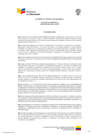 Av. Amazonas N34-451 entre Av. Atahualpa y Juan Pablo Sanz
Telf.: + (593 2) 3961300/1400/1500
www.educacion.gob.ec
ACUERDO Nro. MINEDUC-ME-2016-00047-A
AUGUSTO X. ESPINOSA A.
MINISTRO DE EDUCACIÓN
CONSIDERANDO:
Que el artículo 26 de la Constitución de la República del Ecuador, establece que: “La educación es un derecho
de las personas a lo largo de su vida y un deber ineludible e inexcusable del Estado. Constituye un área
prioritaria de la política pública y de la inversión estatal, garantía de la igualdad e inclusión social y condición
indispensable para el buen vivir […]”;
Que la citada norma suprema en su artículo 27 determina que: “La educación se centrará en el ser humano y
garantizará su desarrollo holístico, en el marco del respeto a los derechos humanos, al medio ambiente
sustentable y a la democracia; será participativa, obligatoria, intercultural, democrática, incluyente y diversa,
de calidad y calidez; impulsará la equidad de género, la justicia, la solidaridad y la paz; estimulará el sentido
crítico, el arte y la cultura física, la iniciativa individual y comunitaria, y el desarrollo de competencias y
capacidades para crear y trabajar.”;
Que el inciso segundo del artículo 39 de la Constitución de la República del Ecuador, determina que el Estado
reconocerá a las jóvenes y a los jóvenes, como los actores estratégicos del desarrollo del país, y les garantizará
la educación;
Que según el artículo 343 del texto constitucional prescribe que: “El Sistema Nacional de Educación tendrá
como finalidad el desarrollo de capacidades y potencialidades individuales y colectivas de la población, que
posibiliten el aprendizaje, la generación y utilización de conocimientos, técnicas, saberes, artes y cultura,
donde los principales beneficiarios del sistema de enseñanza-aprendizaje son las personas que aprenden y
adquieren los conocimientos mediante procesos de enseñanza flexibles, dinámicos, incluyentes, eficaces y
eficientes.”;
Que el inciso segundo del artículo 344 de la Carta Magna determina que “El Estado ejercerá la rectoría del
sistema a través de la Autoridad Educativa Nacional, que formulará la política nacional de educación;
asimismo regulará y controlará las actividades relacionadas con la educación, así como el funcionamiento de
las entidades del sistema.[…]”;
Que los numerales 1, 8 y 11 del artículo 347 de la norma constitucional, establecen que es responsabilidad del
Estado el fortalecimiento de la educación pública y la coeducación; el mejoramiento permanente de la calidad,
la ampliación de la cobertura, la infraestructura física y el equipamiento de las instituciones educativas públicas,
incorporando las tecnologías de la información y comunicación en el proceso educativo, propiciando el enlace
de la enseñanza con las actividades productivas o sociales, a través de la participación activa de estudiantes,
familias y docentes en los procesos educativos;
Que la Ley Orgánica de Educación Intercultural (LOEI), en el literal r) de su artículo 3, al referirse a los fines
de la educación, establece la potenciación de las capacidades del país mediante la diversificación curricular, la
capacitación de las personas para poner en marcha sus iniciativas productivas individuales o asociativas; y el
fortalecimiento de una cultura de emprendimientos;
Que la prenombrada ley en el literal x), del artículo 6, determina que el Estado debe garantizar que los planes y
programas de educación inicial, básica y bachillerato, expresados en el currículo, fomenten el desarrollo de
competencias y capacidades para crear conocimientos y promuevan la incorporación de los ciudadanos al
mundo del trabajo;
Que la LOEI concordante con lo determinado en el artículo 344 de la Constitución, en su artículo 25 determina
que: “La Autoridad Educativa Nacional ejerce la rectoría del Sistema Nacional de Educación a nivel nacional y
le corresponde garantizar y asegurar el cumplimiento cabal de las garantías y derechos constitucionales en
materia educativa, ejecutando acciones directas y conducentes a la vigencia plena, permanente de la
Constitución de la República.”;
1/6
* Documento generado por Quipux
 