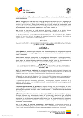 Av. Amazonas N34-451 entre Av. Atahualpa y Juan Pablo Sanz
Telf.: + (593 2) 3961300/1400/1500
www.educacion.gob.ec
instituciones educativas definan la documentación imprescindible que será ingresada en la plataforma y sustituir
el mencionado acuerdo.
Que con memorando No. MINEDUC–SFE-2016-00742-M del 9 de diciembre de 2016, la Subsecretaria de
Fundamentos Educativos, subrogante, aprueba el informe técnico para la sustitución del Acuerdo Nro.
MINEDUC-ME-2015-00168-A emitido el 1 de diciembre de 2015, donde se expide la “Normativa para regular
los procesos de registro de matrícula, información estudiantil, planificación, evaluación educativa y titulación en
las instituciones del sistema nacional de educación en el portal Educar Ecuador”; y,
Que es deber de esta Cartera de Estado, garantizar la eficiencia y eficacia de las acciones técnicas,
administrativas y pedagógicas en las diferentes instancias del Sistema Nacional de Educación del país.
En uso de las atribuciones que le confieren los artículos 154 numeral 1, de la Constitución de la República;
artículos 22, literal t) y u), de la Ley orgánica de Educación Intercultural; y, artículo 17 del Estatuto del
Régimen Jurídico y Administrativo de la Función Ejecutiva.
ACUERDA:
Expedir la NORMATIVA PARA LOS PROCESOS DE REGULACIÓN Y GESTIÓN ACADÉMICA EN
LAS INSTITUCIONES EDUCATIVAS
CAPÍTULO I
ÁMBITO Y OBJETO
Art. 1.- Ámbito.- El presente Acuerdo Ministerial es de aplicación obligatoria en las instituciones educativas
fiscales, fiscomisionales, municipales y particulares del país en relación a la oferta educativa en todos sus
niveles y modalidades.
Art. 2.- Objeto.- La presente normativa tiene por objeto determinar procedimientos y orientaciones referentes a
los procesos de matrícula, registro de información, planificación, evaluación educativa, titulación y acción
tutorial dentro del Sistema Nacional de Educación; así como delimitar el uso del portal informático del
Ministerio de Educación, Educar Ecuador, en la regulación educativa y la gestión académica.
CAPÍTULO II
DEL REGISTRO DE MATRÍCULA, ASISTENCIA, CALIFICACIONES Y TITULACIÓN DE LOS
ESTUDIANTES
Art. 3.- De la matrícula de los estudiantes.- Las instituciones educativas deberán registrar la información en el
portal Educar Ecuador, según los cronogramas anuales y fechas dispuestas por el nivel central del Ministerio de
Educación. En el Sistema Nacional de Educación existen las siguientes opciones de matrícula:
a) Matrícula previa al inicio del año lectivo: Para el sistema fiscal, dirigida para quienes ingresan por primera
vez al sistema educativo fiscal, contempla dos fases: la inscripción y la asignación a una institución educativa.
Las instituciones educativas municipales, particulares y fiscomisionales, registrarán la matrícula de los
estudiantes cada año lectivo en el portal Educar Ecuador, de conformidad a la normativa expedida por la
Autoridad Educativa Nacional.
b) Matrícula posterior al inicio del año lectivo: La matrícula que tiene lugar una vez iniciado el año lectivo
estará a cargo de la máxima autoridad de la institución educativa; esta, luego del proceso establecido, ingresará
la información del estudiante en el portal Educar Ecuador, conforme a la normativa expedida por la Autoridad
Educativa Nacional.
c) Matrícula automática: Los estudiantes que forman parte del Sistema de Educación Fiscal que ya se
encuentran registrados en el portal Educar Ecuador, una vez concluido el año lectivo, serán matriculados
automáticamente en el grado o curso inmediato superior, al haber cumplido los requisitos de promoción, sin
necesidad de que su representante legal realice trámite alguno. Para las instituciones educativas municipales,
particulares y fiscomisionales la matrícula automática es optativa y requiere la autorización expresa del
representante legal del estudiante.
Art. 4.- Del registro de asistencia, calificaciones y comportamiento.- Las instituciones educativas de
sostenimiento fiscal deben registrar la asistencia, calificaciones y comportamiento en el servicio de Gestión de
Control Escolar dentro del portal Educar Ecuador, según el cronograma dispuesto por el nivel central.
3/8
* Documento generado por Quipux
 