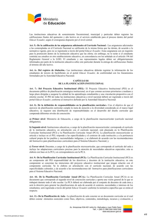 Av. Amazonas N34-451 entre Av. Atahualpa y Juan Pablo Sanz
Telf.: + (593 2) 3961300/1400/1500
www.educacion.gob.ec
Las instituciones educativas de sostenimiento fiscomisional, municipal y particular deben registrar las
calificaciones finales del quimestre y año lectivo en el servicio establecido para el proceso dentro del portal
Educar Ecuador, según el cronograma dispuesto por el nivel central.
Art. 5.- De la calificación de las asignaturas adicionales al Currículo Nacional.- Las asignaturas adicionales
a las contempladas en el Currículo Nacional se calificarán de la misma forma que las demás, de acuerdo a la
normativa vigente, pero no se registrarán a través del portal Educar Ecuador. Estas asignaturas son un requisito
para la promoción dentro de la institución educativa que las oferta; sin embargo, no lo serán si el estudiante
continúa sus estudios en otro establecimiento educativo, en concordancia con los señalado en el artículo 196 del
Reglamento General a la LOEI. El estudiante y sus representantes legales deben ser obligatoriamente
informados por parte de la institución educativa sobre este particular durante la entrega de calificaciones finales
al término del año lectivo.
Art. 6.- Del registro de titulación.- Las instituciones educativas deberán registrar la información de los
estudiantes de tercero de bachillerato en el portal Educar Ecuador, de conformidad con los lineamientos
formulados por la Autoridad Educativa Nacional.
CAPÍTULO III
DE LA PLANIFICACIÓN INSTITUCIONAL
Art. 7.- Del Proyecto Educativo Institucional (PEI).- El Proyecto Educativo Institucional (PEI) es el
documento público de planificación estratégica institucional, en el que constan acciones prioritarias a mediano y
largo plazo dirigidas a asegurar la calidad de los aprendizajes estudiantiles y una vinculación propositiva con el
entorno escolar. El PEI de todas las instituciones educativas a nivel nacional deberá ser registrado a través del
portal Educar Ecuador, conforme al instructivo definido por la Autoridad Educativa Nacional.
Art. 8.- De la definición de responsabilidades en la planificación curricular.- Con el objetivo de que el
ejercicio de planificación curricular cumpla la meta de atención a la diversidad considerada en el marco legal
educativo, se requiere una distribución de responsabilidades en el desarrollo del diseño curricular que
comprenda diferentes niveles de concreción:
a) Primer nivel: Ministerio de Educación, a cargo de la planificación macrocurricular (currículo nacional
obligatorio);
b) Segundo nivel: Instituciones educativas, a cargo de la planificación mesocurricular; corresponde al currículo
de la institución educativa, en articulación con el currículo nacional; está plasmada en la Planificación
Curricular Institucional (PCI) y la Planificación Curricular Anual (PCA). La planificación mesocurricular se
articula e incluye en el PEI; responde a las especificidades y el contexto de cada institución y a la pertinencia
cultural propia de los pueblos y nacionalidades indígenas, y se elaborará de acuerdo con las recomendaciones
del Instructivo para planificaciones curriculares para el Sistema Educativo Nacional; y
c) Tercer nivel: Docentes, a cargo de la planificación microcurricular, que corresponde al currículo del aula e
incluye las adaptaciones curriculares precisas para la atención de necesidades educativas especiales; esta se
elabora con base en la PCI y en correspondencia con la PCA.
Art. 9.- De la Planificación Curricular Institucional (PCI).- La Planificación Curricular Institucional (PCI) es
un componente del PEI responsabilidad de los directivos y docentes de la institución educativa; en este
componente se concretan las intenciones del proyecto educativo institucional que tengan relación con el
componente curricular. Se lo elabora en articulación con el currículo nacional, de acuerdo con las
especificidades culturales, y de acuerdo a las recomendaciones del Instructivo para planificaciones curriculares
para el Sistema Educativo Nacional.
Art. 10.- De la Planificación Curricular Anual (PCA).- La Planificación Curricular Anual (PCA) es un
documento que corresponde al segundo nivel de concreción curricular y aporta una visión general de lo que se
trabajará durante todo el año escolar. La PCA deberá ser elaborada por el conjunto de docentes de cada área y
será la directriz para generar las planificaciones de aula de acuerdo al contexto, necesidades e intereses de los
estudiantes; será registrada a través del portal Educar Ecuador conforme la normativa específica que se emita al
respecto.
Art. 11.- De la Planificación de Aula.- La planificación de aula consiste en un documento curricular en el cual
deben constar elementos esenciales como fines, objetivos, contenidos, metodología, recursos y evaluación; y
4/8
* Documento generado por Quipux
 