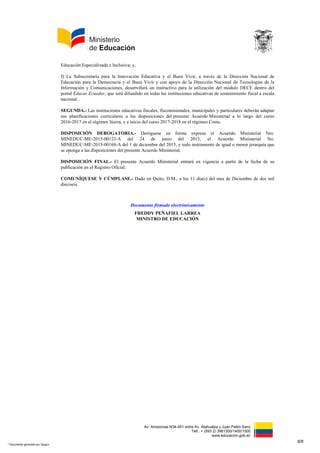 Av. Amazonas N34-451 entre Av. Atahualpa y Juan Pablo Sanz
Telf.: + (593 2) 3961300/1400/1500
www.educacion.gob.ec
Educación Especializada e Inclusiva; y,
f) La Subsecretaría para la Innovación Educativa y el Buen Vivir, a través de la Dirección Nacional de
Educación para la Democracia y el Buen Vivir y con apoyo de la Dirección Nacional de Tecnologías de la
Información y Comunicaciones, desarrollará un instructivo para la utilización del módulo DECE dentro del
portal Educar Ecuador, que será difundido en todas las instituciones educativas de sostenimiento fiscal a escala
nacional.
SEGUNDA.- Las instituciones educativas fiscales, fiscomisionales, municipales y particulares deberán adaptar
sus planificaciones curriculares a las disposiciones del presente Acuerdo Ministerial a lo largo del curso
2016-2017 en el régimen Sierra, y a inicio del curso 2017-2018 en el régimen Costa.
DISPOSICIÓN DEROGATORIA.- Deróguese en forma expresa el Acuerdo Ministerial Nro.
MINEDUC-ME-2015-00123-A del 24 de junio del 2015, el Acuerdo Ministerial No.
MINEDUC-ME-2015-00168-A del 1 de diciembre del 2015, y todo instrumento de igual o menor jerarquía que
se oponga a las disposiciones del presente Acuerdo Ministerial.
DISPOSICIÓN FINAL.- El presente Acuerdo Ministerial entrará en vigencia a partir de la fecha de su
publicación en el Registro Oficial.
COMUNÍQUESE Y CÚMPLASE.- Dado en Quito, D.M., a los 11 día(s) del mes de Diciembre de dos mil
dieciseis.
Documento firmado electrónicamente
FREDDY PEÑAFIEL LARREA
MINISTRO DE EDUCACIÓN
8/8
* Documento generado por Quipux
 