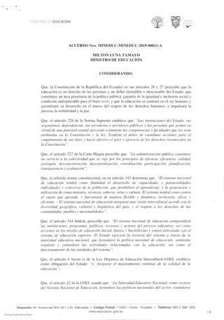 ••
MINISTER° DE EDUCACION
ACUERDO Nro. MINEDUC-MINEDUC-2019-00011-A
MILTON LUNA TAMAYO
MINISTRO DE EDUCACION
CONSIDERANDO:
Que, la Constitucion de la Republica del Ecuador en sus articulos 26 y 27 prescribe que la
educacion es un derecho de las personas y un deber ineludible e inexcusable del Estado, que
constituye un area prioritaria de la politica ptiblica, garantia de la igualdad e inclusion social y
condition indispensable para el buen vivir; y que la educacion se centrard en el ser humano y
garantizard su desarrollo en el marco del respeto de los derechos humanos, e impulsard la
justicia, la solidaridad y la paz;
Que, el articulo 226 de la Norma Suprema establece que: "Las instituciones del Estado, sus
organismos, dependencias, las servidoras o servidores ptiblicos y las personas que acttien en
virtud de una potestad estatal ejercerdn solamente las competencias y facultades que les sean
atribuidas en la Constituci6n y la ley. Tendrcin el deber de coordinar acciones para el
cumplimiento de sus fines y hater efectivo el goce y ejercicio de los derechos reconocidos en
la ConstituciOn";
Que, el articulo 227 de la Carta Magna prescribe que: "La administration pablica constituye
un servicio a la colectividad que se rige por los principios de eficacia, eficiencia, calidad,
jerarquia, desconcentracion, descentralizacion, coordination, participation, planificacion,
transparencia y evaluacien";
Que, la referida norma constitucional, en su articulo 343 determina que: "El sistenza nacional
de educacion tendrd como finalidad el desarrollo de capacidades y potencialidades
individuales y colectivas de la poblacion, que posibiliten el aprendizaje, y la generaciOn y
utilization de conocimientos, tecnicas, saberes, arses y cultura. El sistema tendrd como centro
al sujeto que aprende, y funcionard de manera flexible y dindmica, incluyente, eficaz v
eficiente. - El sistetna nacional de educaci6n integrard una vision intercultural acorde con la
diversidad geogrcifica, cultural y lingiiistica del pais, y el respeto a los derechos de las
comunidades, pueblos y nacionalidades";
Que, el articulo 344 ibidem, prescribe que: "El sistema nacional de educacion comprenderd
las instituciones, programas, politicas, recursos y actores del proceso educativo, asi como
acciones en los niveles de educacion initial, bdsica y bachillerato y estard articulado con el
sistema de educacion superior. El Estado ejercerd la rectoria del sistema a tray& de la
autoridad educativa nacional, que formulary la politica nacional de educacion; asimismo
regulard y controlarci las actividades relacionadas con la educacion, asi como el
funcionamiento de las entidades del sistema";
Que, el articulo 6 literal e) de la Ley Organica de Educacion Intercultural-LOEI, establece
como obligaciOn del Estado: "e. Asegurar el mejoramiento continuo de la calidad de la
educacion";
Que, el articulo 22 de la LOEI, manda que: "La Autoridad Educativa Nacional, como rectora
del Sistema Nacional de EducaciOn, formulary las politicas nacionales del sector, estdndares
Direction: Av. Amazonas N34-451 y Av. Atahualpa • Codigo Postal: 170507 / Quito - Ecuador • Telefono: 593-2 396 1300
www.eclucacion.gob.ec 1/5
Documento generado por Quipux
 