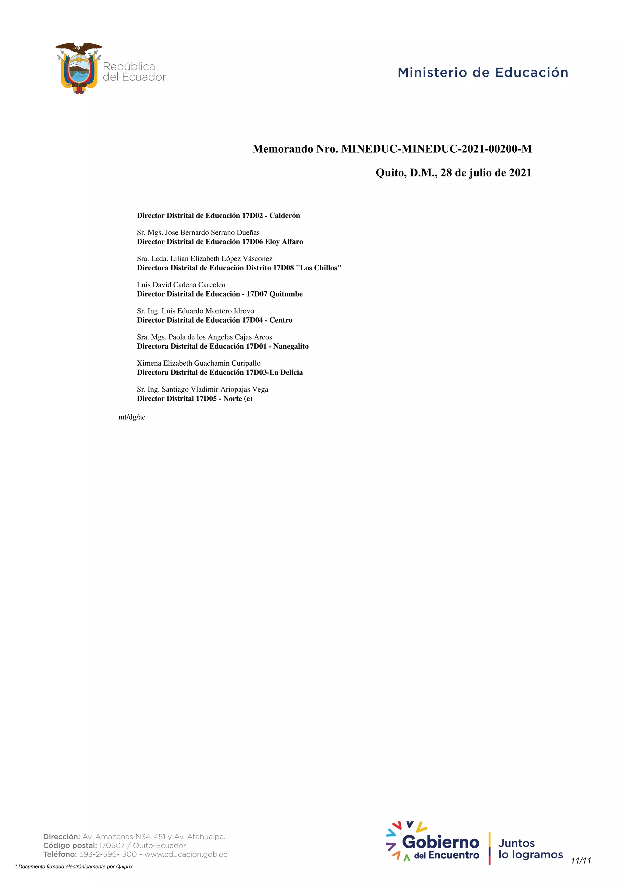 Memorando Nro. MINEDUC-MINEDUC-2021-00200-M
Quito, D.M., 28 de julio de 2021
Director Distrital de Educación 17D02 - Calderón
Sr. Mgs. Jose Bernardo Serrano Dueñas
Director Distrital de Educación 17D06 Eloy Alfaro
Sra. Lcda. Lilian Elizabeth López Vásconez
Directora Distrital de Educación Distrito 17D08 "Los Chillos"
Luis David Cadena Carcelen
Director Distrital de Educación - 17D07 Quitumbe
Sr. Ing. Luis Eduardo Montero Idrovo
Director Distrital de Educación 17D04 - Centro
Sra. Mgs. Paola de los Angeles Cajas Arcos
Directora Distrital de Educación 17D01 - Nanegalito
Ximena Elizabeth Guachamin Curipallo
Directora Distrital de Educación 17D03-La Delicia
Sr. Ing. Santiago Vladimir Ariopajas Vega
Director Distrital 17D05 - Norte (e)
mt/dg/ac
11/11
* Documento firmado electrónicamente por Quipux
Firmado electrónicamente por:
MARIA BROWN PEREZ
 