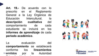 Ministerio de Educación
Art. 19.- De acuerdo con lo
prescrito en el Reglamento
General a la Ley Orgánica de
Educación Intercultural, la
descripción cualitativa del
comportamiento de cada
estudiante se incluirá en los
informes de aprendizaje de cada
periodo académico.
La evaluación del
comportamiento se establecerá
conforme los lineamientos
emitidos por la Autoridad
 