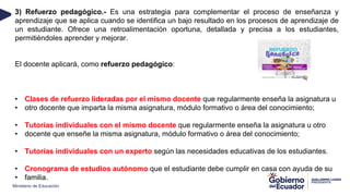 Ministerio de Educación
3) Refuerzo pedagógico.- Es una estrategia para complementar el proceso de enseñanza y
aprendizaje que se aplica cuando se identifica un bajo resultado en los procesos de aprendizaje de
un estudiante. Ofrece una retroalimentación oportuna, detallada y precisa a los estudiantes,
permitiéndoles aprender y mejorar.
El docente aplicará, como refuerzo pedagógico:
• Clases de refuerzo lideradas por el mismo docente que regularmente enseña la asignatura u
• otro docente que imparta la misma asignatura, módulo formativo o área del conocimiento;
• Tutorías individuales con el mismo docente que regularmente enseña la asignatura u otro
• docente que enseñe la misma asignatura, módulo formativo o área del conocimiento;
• Tutorías individuales con un experto según las necesidades educativas de los estudiantes.
• Cronograma de estudios autónomo que el estudiante debe cumplir en casa con ayuda de su
• familia.
 