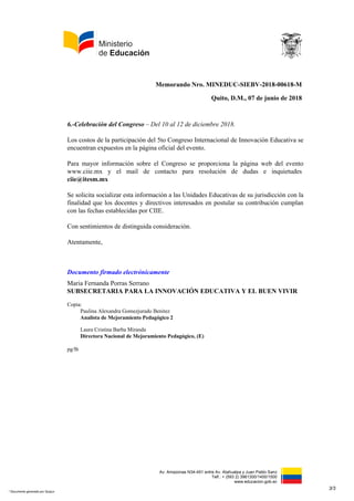 Av. Amazonas N34-451 entre Av. Atahualpa y Juan Pablo Sanz
Telf.: + (593 2) 3961300/1400/1500
www.educacion.gob.ec
Memorando Nro. MINEDUC-SIEBV-2018-00618-M
Quito, D.M., 07 de junio de 2018
6.-Celebración del Congreso – Del 10 al 12 de diciembre 2018.
Los costos de la participación del 5to Congreso Internacional de Innovación Educativa se
encuentran expuestos en la página oficial del evento.
Para mayor información sobre el Congreso se proporciona la página web del evento
www.ciie.mx y el mail de contacto para resolución de dudas e inquietudes
ciie@itesm.mx
Se solicita socializar esta información a las Unidades Educativas de su jurisdicción con la
finalidad que los docentes y directivos interesados en postular su contribución cumplan
con las fechas establecidas por CIIE.
Con sentimientos de distinguida consideración.
Atentamente,
Documento firmado electrónicamente
Maria Fernanda Porras Serrano
SUBSECRETARIA PARA LA INNOVACIÓN EDUCATIVA Y EL BUEN VIVIR
Copia:
Paulina Alexandra Gomezjurado Benitez
Analista de Mejoramiento Pedagógico 2
Laura Cristina Barba Miranda
Directora Nacional de Mejoramiento Pedagógico, (E)
pg/lb
3/3
* Documento generado por Quipux
 