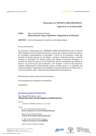 Memorando Nro. MINEDUC-SDPE-2020-00364-M
Quito, D.M., 21 de abril de 2020
PARA: Doris Anabel Guaman Naranjo
Subsecretaria de Apoyo, Seguimiento y Regulación de la Educación
ASUNTO: Envío de lineamientos e instructivo tele trabajo docente
De mi consideración:
En referencia al Memorando Nro. MINEDUC-SDPE-2020-00329-M de 05 de abril de
2020, mediante el cual esta Subsecretaría, da a conocer que a puesto en marcha el registro
de actividades correspondientes al teletrabajo, a través de un formulario virtual que
permitirá al docente ingresar sus actividades o productos realizados durante su jornada
semanal de teletrabajo; me permito indicar que adjunto al presente documento, se
encuentra el instructivo para el uso del formulario virtual y lineamientos que definen el
proceso, con el fin de que sean socializados a los docentes, a través de las respectivas
unidades administrativas desconcentradas quienes tendrán acceso a la reportería del
sistema informático “Seguimiento de Teletrabajo a Docentes-Ministerio de Educación”, a
través del siguiente enlace : https://bit.ly/teletrabajoinstitucioneseducativas .
Particular que comunico para los fines pertinentes.
Con sentimientos de distinguida consideración.
Atentamente,
Documento firmado electrónicamente
Mgs. Magali Pilar Ramos Jarrin
SUBSECRETARIA DE DESARROLLO PROFESIONAL
Anexos:
- instructivo-teletrabajo_docente_rev_crrt-1.pdf
Copia:
Sr. Dr. Cristobal Duval Rodríguez Orozco
Director Nacional de Carrera Profesional Educativa
Monica Patricia Sánchez Simbaña
Asistente de Desarrollo Profesional Educativo
Sr. Mgs. Cristian Ramiro Romero Tigmasa
Analista de Formación Virtual SIPROFE
Francisco Xavier Salgado Caizapanta
1/2
* Documento firmado electrónicamente por Quipux
 