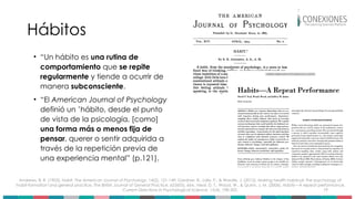 19
Hábitos
• “Un hábito es una rutina de
comportamiento que se repite
regularmente y tiende a ocurrir de
manera subconsciente.
• “El American Journal of Psychology
definió un ’hábito, desde el punto
de vista de la psicología, [como]
una forma más o menos fija de
pensar, querer o sentir adquirida a
través de la repetición previa de
una experiencia mental” (p.121).
Andrews, B. R. (1903). Habit. The American Journal of Psychology, 14(2), 121-149; Gardner, B., Lally, P., & Wardle, J. (2012). Making health habitual: the psychology of
‘habit-formation’and general practice. The British Journal of General Practice, 62(605), 664.; Neal, D. T., Wood, W., & Quinn, J. M. (2006). Habits—A repeat performance.
Current Directions in Psychological Science, 15(4), 198-202.
 