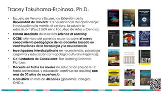 Tracey Tokuhama-Espinosa, Ph.D.
• Escuela de Verano y Escuela de Extensión de la
Universidad de Harvard: "La neurociencia del aprendizaje:
introducción a la mente, el cerebro, la salud y la
educación" (PsycE1609 en la Facultad de Artes y Ciencias)
• Editora asociada de la revista Science of Learning
• OCDE: Miembro del panel de expertos sobre el nuevo
conocimiento pedagógico de los docentes basado en
contribuciones de la tecnología y la neurociencia
• Investigadora interdisciplinaria en neurociencia, psicología
cognitiva y educación (antropología cultural y lingüística).
• Co-fundadora de Conexiones: The Learning Sciences
Platform.
• Docente en todos los niveles de educación (desde K-12
hasta universidad, y educación continua de adultos) con
más de 30 años de experiencia.
• Consultora en más de 40 países (gobiernos, colegios,
ONGs).
2
 