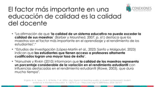 El factor más importante en una
educación de calidad es la calidad
del docente
• "La afirmación de que ‘la calidad de un sistema educativo no puede exceder la
calidad de sus maestros’ (Barber y Mourshed, 2007, p. 61) destaca que los
maestros son el factor más importante en el aprendizaje y el rendimiento de los
estudiantes".“
• “Estudios de investigación (López-Martín et al., 2023; Sanfo y Malgoubri, 2023)
indican que los estudiantes que tienen acceso a profesores altamente
cualificados logran una mayor tasa de éxito".
• "Hanushek y Rivkin (2010) informaron que la calidad de los maestros representa
un porcentaje considerable de la variación en el rendimiento estudiantil con
influencias destacadas en el rendimiento estudiantil (Rowe, 2003), que dura
mucho tiempo".
Engida, M. A., Iyasu, A. S., & Fentie, Y. M. (2024, July). Impact of teaching quality on student achievement: student
evidence. In Frontiers in Education 9, 1367317), p.1. https://doi.org/10.3389/feduc.2024.1367317
 