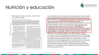 November 15, 2025 Tokuhama-Espinosa 55
Nutrición y educación
Los estudiantes en la mayoría de los países del mundo asisten
a la escuela experimentando los efectos fisiológicos de una
dieta deficiente. El cerebro es, de lejos, el mayor consumidor
de glucosa entre todos los órganos del cuerpo, y la
administración de glucosa antes del entrenamiento aumenta
el aprendizaje a corto y largo plazo(4). Esto significa que,
independientemente de los métodos pedagógicos
empleados, la nutrición inadecuada, que es más prominente
en estudiantes con bajo nivel socioeconómico, dificultará el
aprendizaje5. La ingesta calórica no es el único requisito
dietético para el aprendizaje; una dieta alta en grasas
conduce a la desensibilización de los receptores NMDA que
son críticos para el aprendizaje6. El esfuerzo por comprender
completamente la relación entre la composición de las
comidas y el aprendizaje debe ser tomado como un desafío
serio por los neurocientíficos, ya que las intervenciones
nutricionales pueden mejorar efectivamente los resultados
educativos. La provisión de un desayuno escolar adecuado
produce beneficios en
 