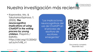 November 15, 2025 8
Nuestra investigación más reciente
• Koprowska, Mo. &
Tokuhama-Espinosa, T.
(2025). The
neurocognitive
implications of using
ChatGPT in the writing
process by young
children. Preprints /
EdArXiv.
https://doi.org/10.35542/
osf.io/m7v98_v1
Documento completo
disponible aquí.
"Las implicaciones
neurocognitivas del
uso de ChatGPT en
el proceso de
escritura de
escritores
emergentes"
 