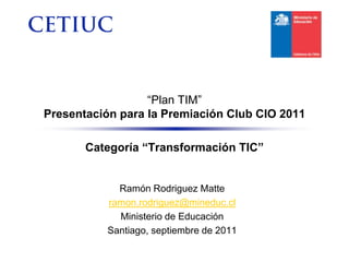 “Plan TIM”
Presentación para la Premiación Club CIO 2011

       Categoría “Transformación TIC”


            Ramón Rodriguez Matte
          ramon.rodriguez@mineduc.cl
            Ministerio de Educación
          Santiago, septiembre de 2011
 