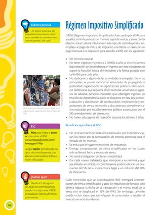 106
Saberes previos
Régimen Impositivo Simplificado
El RISE (Régimen Impositivo Simplificado) fue creado por el SRI para
aquellos contribuyentes con montos bajos de ventas, y tiene como
objetivo crear cultura tributaria en este tipo de contribuyentes. Re-
emplaza al pago de IVA y de Impuesto a la Renta a través de un
pago mensual. Los requisitos para acceder al RISE son los siguientes:
•	 Ser persona natural.
•	 No tener ingresos mayores a $ 60 000 al año; o, si se encuentra
bajo relación de dependencia, el ingreso por este concepto no
supere la fracción básica del Impuesto a la Renta gravada con
tarifa 0% para cada año.
•	 No dedicarse a alguna de las actividades restringidas. Entre las
principales, se puede mencionar actividades de propaganda y
publicidad; organización de espectáculos públicos; libre ejerci-
cio profesional que requiera título terminal universitario; agen-
tes de aduana; personas naturales que obtengan ingresos en
relación de dependencia, salvo lo dispuesto en esta Ley; comer-
cialización y distribución de combustibles; impresión de com-
probantes de venta, retención y documentos complementa-
rios realizadas por establecimientos gráficos autorizados por el
SRI; arrendamiento de bienes, etc.
•	 No haber sido agente de retención durante los últimos 3 años.
Beneficios que ofrece el RISE
•	 No necesita hacer declaraciones mensuales, por lo tanto se evi-
tan los costos por la contratación de terceras personas para el
llenado de los mismos.
•	 Se evita que le hagan retenciones de impuestos.
•	 Entrega comprobantes de venta simplificados en los cuales
solo se llenará fecha y monto de venta.	
•	 No tendrá obligación de llevar contabilidad.
•	 Por cada nuevo trabajador que incorpore a su nómina y que
sea afiliado en el IESS, el contribuyente podrá solicitar un des-
cuento del 5% de su cuota, hasta llegar a un máximo del 50%
de descuento.
Cabe mencionar que un contribuyente RISE entregará compro-
bantes de venta simplificados y para los requisitos de llenado solo
deberá registrar la fecha de la transacción y el monto total de la
venta (no se desglosará el 12% del IVA). Sin embargo, también
puede incluir datos que identifiquen al consumidor y detallar el
bien y/o servicio transferido.
TIC
Mira este video y cono-
ce más sobre el RISE:
www.mayaediciones.com/
1empyges/106p
Luego, expón ejemplos de los
tipos de contribuyentes que
aplican a este sistema tributa-
rio en el Ecuador.
@
¿Sabías qué?
Desde el 1 de agosto
de 2008, los contribuyentes
pueden incorporarse al RISE,
en cualquier oficina del SRI o
por Internet.
https://goo.gl/ckRDg0
 El comercio informal, poco a poco se va
regularizando, especialmente bajo la figura del
RISE.
Saberes previos
¿Te parece justo que los
pequeños comerciantes y arte-
sanos también se conviertan en
contribuyentes? ¿Por qué?
 