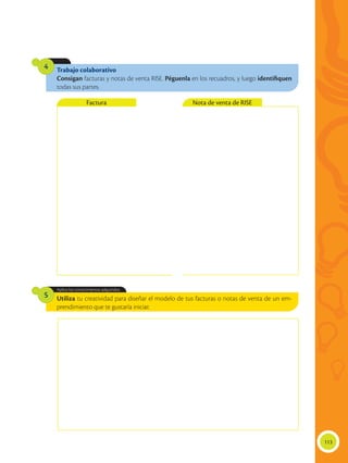 113
Trabajo colaborativo
Consigan facturas y notas de venta RISE. Péguenla en los recuadros, y luego identifiquen
todas sus partes.
4
Utiliza tu creatividad para diseñar el modelo de tus facturas o notas de venta de un em-
prendimiento que te gustaría iniciar.
Aplica los conocimientos adquiridos.
5
Factura Nota de venta de RISE
 