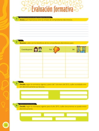 Evaluación formativa
116
Resume cuáles son los beneficios de los comprobantes electrónicos para:2
Anota qué importancia tiene la emisión de comprobantes electrónicos.
Argumenta la importancia del pago de obligaciones tributarias.
1
________________________________________________________________________________________________
________________________________________________________________________________________________
________________________________________________________________________________________________
________________________________________________________________________________________________
________________________________________________________________________________________________
________________________________________________________________________________________________
Detalla, según la normativa vigente, a partir del 1 de enero del 2015, cuáles sociedades emi-
ten electrónicamente sus facturas.
Detalla, según la normativa vigente para el año 2015, cuáles documentos se puede emitir
electrónicamente.
Analiza la normativa tributaria.
3
4
Contribuyentes País SRI
 