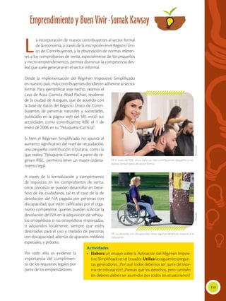 119
Emprendimiento y Buen Vivir-Sumak Kawsay
 Las personas con discapacidad tienen algunos beneficios respecto a la
tributación.
 A través del RISE, ahora cada vez más contribuyentes pequeños y me-
dianos, forman parte del sector formal.
La incorporación de nuevos contribuyentes al sector formal
de la economía, a través de la inscripción en el Registro Úni-
co de Contribuyentes, y la observación de normas referen-
tes a los comprobantes de venta, especialmente de los pequeños
y micro-emprendimientos, permite disminuir la competencia des-
leal que suele generarse en el sector informal.
Desde la implementación del Régimen Impositivo Simplificado
en nuestro país, más contribuyentes decidieron adherirse al sector
formal. Para ejemplificar este hecho, veamos el
caso de Rosa Carmita Abad Pachari, residente
de la ciudad de Azogues, que de acuerdo con
la base de datos del Registro Único de Contri-
buyentes de personas naturales y sociedades,
publicado en la página web del SRI, inició sus
actividades como contribuyente RISE el 1 de
enero de 2008, en su “Peluquería Carmita”.
Si bien el Régimen Simplificado no apunta al
aumento significativo del nivel de recaudación,
una pequeña contribución tributaria, como la
que realiza “Peluquería Carmita”, a partir de ré-
gimen RISE, permitirá tener un mayor ordena-
miento legal.
A través de la formalización y cumplimiento
de requisitos en los comprobantes de venta,
otros procesos se pueden desarrollar en bene-
ficio de los ciudadanos, tal es el caso de la de
devolución del IVA pagado por personas con
discapacidad, que estén calificadas por el orga-
nismo competente, quienes pueden solicitar la
devolución del IVA en la adquisición de vehícu-
los ortopédicos o no ortopédicos importados,
o adquiridos localmente, siempre que estén
destinados para el uso y traslado de personas
con discapacidad; además de aparatos médicos
especiales, y prótesis.
Por todo ello, es evidente la
importancia del cumplimien-
to de los requisitos legales por
parte de los emprendedores.
Actividades
•	 Elabora un ensayo sobre la Aplicación del Régimen Imposi-
tivo Simplificado en el Ecuador. Utiliza las siguientes pregun-
tas generadoras: ¿Por qué todos debemos ser parte del siste-
ma de tributación? ¿Piensas que los derechos, pero también
los deberes deben ser asumidos por todos los ecuatorianos?
ShutterstockPhotodisc
 