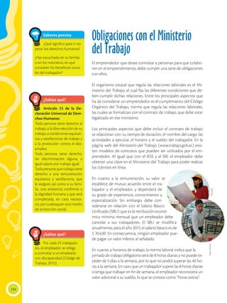124
Obligaciones con el Ministerio
del Trabajo
El emprendedor que desee contratar a personas para que colabo-
ren en el emprendimiento, debe cumplir una serie de obligaciones
con ellos.
El organismo estatal que regula las relaciones laborales es el Mi-
nisterio del Trabajo, el cual fija las diferentes condiciones que de-
ben cumplir dichas relaciones. Entre los principales aspectos que
ha de considerar un emprendedor es el cumplimiento del Código
Orgánico del Trabajo, norma que regula las relaciones laborales,
las cuales se formalizan con el contrato de trabajo, que debe estar
legalizado en ese ministerio.
Los principales aspectos que debe incluir el contrato de trabajo
se relacionan con su tiempo de duración, el nombre del cargo, las
actividades a ejecutar, el horario y el sueldo del trabajador. En la
página web del Ministerio del Trabajo (www.trabajo.gob.ec) exis-
ten modelos de contratos que pueden ser utilizados por el em-
prendedor. Al igual que con el IESS y el SRI, el empleador debe
obtener una clave en el Ministerio del Trabajo para poder realizar
los trámites en línea.
En cuanto a la remuneración, su valor se
establece de mutuo acuerdo entre el tra-
bajador y el empleador, y dependerá de
su grado de experiencia, conocimiento y
especialización. Sin embargo, debe con-
siderarse en relación con el Salario Básico
Unificado (SBU) que es la retribución econó-
mica mínima mensual que un empleador debe
cancelar a sus trabajadores. El SBU se modifica
anualmente; para el año 2015 el salario básico es de
$ 354,00. En consecuencia, ningún empleador pue-
de pagar un valor inferior al señalado.
En cuanto a horarios de trabajo, la norma laboral indica que la
jornada de trabajo obligatorio será de 8 horas diarias y no puede ex-
ceder de 5 días a la semana, por lo que no podrá superar las 40 ho-
ras a la semana. En caso que un trabajador supere las 8 horas diarias
o tenga que trabajar en fin de semana, el empleador reconocerá un
valor adicional a su sueldo, lo que se conoce como “horas extras”.
¿Sabías qué?
¿Sabías qué?
Por cada 25 trabajado-
res, el empleador se obliga
a contratar a un empleado
con discapacidad (Código de
Trabajo, 2015).
Artículo 23 de la De-
claración Universal de Dere-
chos Humanos
Toda persona tiene derecho al
trabajo, a la libre elección de su
trabajo, a condiciones equitati-
vas y satisfactorias de trabajo y
a la protección contra el des-
empleo.
Toda persona tiene derecho,
sin discriminación alguna, a
igual salario por trabajo igual.
Toda persona que trabaja tiene
derecho a una remuneración
equitativa y satisfactoria, que
le asegure, así como a su fami-
lia, una existencia conforme a
la dignidad humana y que será
completada, en caso necesa-
rio, por cualesquier otro medio
de protección social.
Saberes previos
¿Qué significa para ti res-
petar los derechos humanos?
¿Has escuchado en tu familia
o en los noticieros, en qué
consisten los beneficios socia-
les del trabajador?
FlavioMuñoz
Photodisc
 