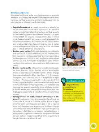 125
Beneficios adicionales
Además del sueldo que recibe un trabajador, existen una serie de
beneficios adicionales que el emprendedor debe considerar al mo-
mento de planificar y gestionar las relaciones laborales. Entre los
principales, están (Ministerio del Trabajo, 2015):
•	 Pagos de horas extras: Se cancela mensualmente sobre las ho-
ras adicionales a las 8 horas diarias ordinarias. En el caso que se
trabaje luego de la jornada ordinaria y hasta las 12 de la noche
se cancelará el equivalente a una hora de trabajo con un incre-
mento del 50% por todas las horas adicionales. Esto se conoce
como “hora ordinaria”. Si la jornada extraordinaria va desde las
12 de la noche hasta las 6 de la mañana, los días sábado, domin-
go o feriados, se cancelará el equivalente a una hora de trabajo
con un incremento del 100% por todas las horas adicionales.
Esto se conoce como “hora extraordinaria”.
•	 Décimo tercer sueldo: Todos los trabajadores tienen derecho
a recibir hasta el 24 de diciembre de cada año, una remunera-
ción equivalente a la doceava parte de las remuneraciones que
hubieren percibido durante el año calendario. A partir del mes
de mayo de 2015, el trabajador puede decidir si esta remune-
ración recibe anualmente o mensualmente de forma propor-
cional.
•	 Décimo cuarto sueldo: Adicionalmente, todos los trabajado-
res tienen derecho a una bonificación adicional anual, equiva-
lente a un Salario Básico Unificado, vigente a la fecha de pago,
que sus empleadores les deben pagar hasta el 15 de marzo en
las regiones Costa e Insular, y hasta el 15 de agosto en las regio-
nes Sierra y Amazónica. A partir del mes de mayo del 2015, el
trabajador puede decidir si esta remuneración la recibe anual
o mensualmente, de forma proporcional. Si un trabajador deja
de prestar sus servicios antes de las fechas señaladas, tanto en
el décimo tercer sueldo como en el décimo cuarto sueldo, reci-
birá la parte proporcional de estos beneficios, al momento de
su retiro.
•	 Participación de los trabajadores en utilidades de la em-
presa: El empleador o empresa reconocerá en beneficio de sus
trabajadores el 15% de las utilidades líquidas. El 10% se repar-
tirá entre todos los trabajadores por igual. El 5% se repartirá
entre los trabajadores que tengan cargas familiares: cónyuge,
conviviente, hijos menores de edad e hijos con discapacidad
de cualquier edad. Quienes no hubieren trabajado durante el
año completo (ingresaron o salieron del trabajo antes del cierre
del año) recibirán esta participación de forma proporcional al
tiempo de servicios, en el mes de abril.
Interdisciplinariedad
Emprendimiento
y educación para
la ciudadanía
Los emprendimientos deben
considerar una serie de valores
humanos, los cuales serán la
base fundamental de la cultu-
ra organizacional.
 Las ‘horas extra’ deben ser debidamente
reconocidas por parte del empleador, pues
suponen un esfuerzo del empleado.
FlavioMuñoz
 
