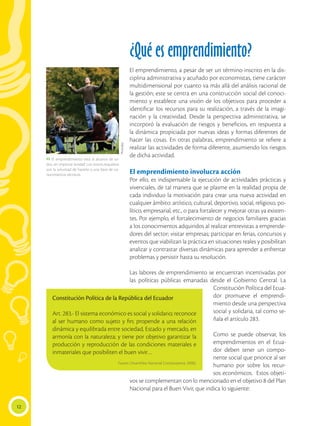 12
¿Qué es emprendimiento?
El emprendimiento, a pesar de ser un término inscrito en la dis-
ciplina administrativa y acuñado por economistas, tiene carácter
multidimensional por cuanto va más allá del análisis racional de
la gestión; este se centra en una construcción social del conoci-
miento y establece una visión de los objetivos para proceder a
identificar los recursos para su realización, a través de la imagi-
nación y la creatividad. Desde la perspectiva administrativa, se
incorporó la evaluación de riesgos y beneficios, en respuesta a
la dinámica propiciada por nuevas ideas y formas diferentes de
hacer las cosas. En otras palabras, emprendimiento se refiere a
realizar las actividades de forma diferente, asumiendo los riesgos
de dicha actividad.
El emprendimiento involucra acción
Por ello, es indispensable la ejecución de actividades prácticas y
vivenciales, de tal manera que se plasme en la realidad propia de
cada individuo la motivación para crear una nueva actividad en
cualquier ámbito: artístico, cultural, deportivo, social, religioso, po-
lítico, empresarial, etc., o para fortalecer y mejorar otras ya existen-
tes. Por ejemplo, el fortalecimiento de negocios familiares gracias
a los conocimientos adquiridos al realizar entrevistas a emprende-
dores del sector; visitar empresas; participar en ferias, concursos y
eventos que viabilizan la práctica en situaciones reales y posibilitan
analizar y contrastar diversas dinámicas para aprender a enfrentar
problemas y persistir hasta su resolución.
Las labores de emprendimiento se encuentran incentivadas por
las políticas públicas emanadas desde el Gobierno Central. La
Constitución Política del Ecua-
dor promueve el emprendi-
miento desde una perspectiva
social y solidaria, tal como se-
ñala el artículo 283.
Como se puede observar, los
emprendimientos en el Ecua-
dor deben tener un compo-
nente social que priorice al ser
humano por sobre los recur-
sos económicos. Estos objeti-
vos se complementan con lo mencionado en el objetivo 8 del Plan
Nacional para el Buen Vivir, que indica lo siguiente:
Constitución Política de la República del Ecuador
Art. 283.- El sistema económico es social y solidario; reconoce
al ser humano como sujeto y fin; propende a una relación
dinámica y equilibrada entre sociedad, Estado y mercado, en
armonía con la naturaleza; y tiene por objetivo garantizar la
producción y reproducción de las condiciones materiales e
inmateriales que posibiliten el buen vivir…
Fuente: (Asamblea Nacional Constituyente, 2008).
Photodisc
 El emprendimiento está al alcance de to-
dos, sin importar la edad. Los únicos requisitos
son la voluntad de hacerlo y una base de co-
nocimientos técnicos.
 