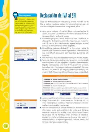 140
Declaración de IVA al SRI
Todas las declaraciones de impuestos y anexos, incluidas las de
IVA, se realizan mediante medios electrónicos (Internet), para lo
cual el contribuyente debe realizar los siguientes pasos:
1.	Acercarse a cualquier oficina del SRI para obtener la clave de
acceso al sistema. Usualmente, al momento de obtener el RUC
se puede obtener la clave de acceso.
2.	Obtener el programa DIMM Multiplataforma, con el cual se
elaboran las declaraciones en medio magnético, sea en las mis-
mas oficinas del SRI o mediante descarga de la página web del
Servicio de Rentas Internas (www sri.gob.ec).
3.	Para elaborar cualquier declaración se debe crear y editar la
identificación del contribuyente, ingresando la información bá-
sica en el DIMM, de acuerdo con la pantalla que consta a la
izquierda:
4.	 Unavezcreado,elusuariodebeseleccionarloparainiciarelproceso.
5.	 Se escoge el impuesto a declarar entre las opciones: Impuesto a la
Renta, Impuesto al Valor Agregado o Impuesto sobre Herencias,
Legados y Donaciones. En el caso de IVA existen tres opciones:
Formulario 104 - IVA (obligados a llevar contabilidad); Formula-
rio 104A - IVA mensual (no obligados a llevar contabilidad); For-
mulario 104B - IVA semestral (no obligados a llevar contabilidad).
6.	 A continuación se selecciona el período a informar (mes y año).
7.	 Luego, el sistema solicita si se trata de una declaración por pri-
mera vez (original) o si se desea modificar una declaración efec-
tuada con anterioridad (sustitutiva).
8.	 Una vez seleccionado el tipo de declaración, el sistema solicita
información sobre las transacciones de ventas y de compras
realizadas con y sin IVA. Se debe incluir el monto total de ven-
tas antes de IVA y el monto de ventas con notas de crédito re-
cibidas (si no se ha recibido, se ingresa el mismo valor anterior).
El sistema calcula el impuesto generado. También, solicita una
serie de informaciones adicionales.
Saberes previos
¿Conoces a alguien que
use el DIMM (Software para
Declaración de Información
en Medio Magnético) para
su declaración de impuestos?
¿Esto facilita o dificulta sus
declaraciones tributarias?
 