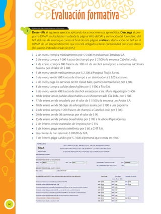 Evaluación formativa
142
Desarrolla el siguiente ejercicio aplicando los conocimientos aprendidos. Descarga el pro-
grama DIMM multiplataforma desde la página Web del SRI y en función del formulario del
IVA del mes de enero que consta al final de esta página, realiza la declaración del IVA en el
DIMM de un emprendimiento que no está obligado a llevar contabilidad, con estos datos
(los valores indicados están sin IVA):
Aplicación de conocimientos tributarios.
1
•	 2 de enero, compra medicamentos por $ 5 000 en Industrias Fármacos S.A.
•	 2 de enero, compra 1 000 frascos de champú por $ 2 500 a la empresa Cabello Lindo.
•	 4 de enero, compra 800 frascos de 100 ml. de alcohol antiséptico a industrias Alcoholes
Buenos, por el valor de $ 800.
•	 5 de enero, vende medicamentos por $ 2 200 al Hospital Todos Sanos.
•	 6 de enero, vende 560 frascos de champú a un distribuidor a $ 3,00 cada uno.
•	 7 de enero, paga los servicios del Dr. David Báez, químico-farmacéutico por $ 600.
•	 8 de enero, compra pañales desechables por $ 1 500 a Tito S.A.
•	 9 de enero, vende 400 frascos de alcohol antiséptico a Sra. María Agapito por $ 400.
•	 10 de enero vende pañales desechables a un Micromercado Cía. Ltda. por $ 700.
•	 17 de enero, vende cristalería por el valor de $ 3 500 a la empresa Los Andes S.A.
•	 18 de enero, vende 50 cajas de esferográficos azules por $ 700 a una papelería.
•	 23 de enero, compra 1 200 frascos de champú a Cabello Lindo por $ 300.
•	 20 de enero, vende 30 camisetas por el valor de $ 90.
•	 25 de enero, vende pañales desechables por $ 700 a la señora Pepita Cerezo.
•	 2 de febrero, vende materiales de limpieza por $ 135.
•	 3 de febrero, paga servicio telefónico por $ 60 a CNT S.A.
•	 Los clientes le han retenido $ 280,00 de IVA.
•	 5 de febrero, paga sueldos por $ 7 000 al personal que consta en el rol.
 