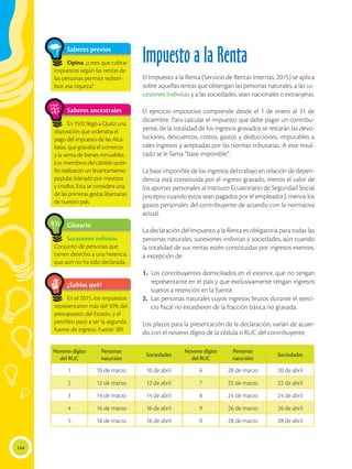 144
Impuesto a la Renta
El Impuesto a la Renta (Servicio de Rentas Internas, 2015) se aplica
sobre aquellas rentas que obtengan las personas naturales, a las su-
cesiones indivisas y a las sociedades, sean nacionales o extranjeras.
El ejercicio impositivo comprende desde el 1 de enero al 31 de
diciembre. Para calcular el impuesto que debe pagar un contribu-
yente, de la totalidad de los ingresos gravados se restarán las devo-
luciones, descuentos, costos, gastos y deducciones, imputables a
tales ingresos y aceptadas por las normas tributarias. A este resul-
tado se le llama “base imponible”.
La base imponible de los ingresos del trabajo en relación de depen-
dencia está constituida por el ingreso gravado, menos el valor de
los aportes personales al Instituto Ecuatoriano de Seguridad Social
(excepto cuando estos sean pagados por el empleador), menos los
gastos personales del contribuyente de acuerdo con la normativa
actual.
La declaración del Impuesto a la Renta es obligatoria para todas las
personas naturales, sucesiones indivisas y sociedades, aún cuando
la totalidad de sus rentas estén constituidas por ingresos exentos,
a excepción de:
1.	 Los contribuyentes domiciliados en el exterior, que no tengan
representante en el país y que exclusivamente tengan ingresos
sujetos a retención en la fuente.
2.	 Las personas naturales cuyos ingresos brutos durante el ejerci-
cio fiscal no excedieren de la fracción básica no gravada.
Los plazos para la presentación de la declaración, varían de acuer-
do con el noveno dígito de la cédula o RUC del contribuyente:
¿Sabías qué?
En el 2015, los impuestos
representaron más del 50% del
presupuesto del Estado; y el
petróleo pasó a ser la segunda
fuente de ingreso. Fuente: SRI.
Glosario
Sucesiones indivisas:
Conjunto de personas que
tienen derecho a una herencia
que aún no ha sido declarada.
a
cb
Noveno dígito
del RUC
Personas
naturales
Sociedades
Noveno dígito
del RUC
Personas
naturales
Sociedades
1 10 de marzo 10 de abril 6 20 de marzo 20 de abril
2 12 de marzo 12 de abril 7 22 de marzo 22 de abril
3 14 de marzo 14 de abril 8 24 de marzo 24 de abril
4 16 de marzo 16 de abril 9 26 de marzo 26 de abril
5 18 de marzo 18 de abril 0 28 de marzo 28 de abril
Saberes previos
Opina: ¿crees que cobrar
impuestos según las rentas de
las personas permite redistri-
buir esa riqueza?
Saberes ancestrales
En 1592 llegó a Quito una
disposición que ordenaba el
pago del impuesto de las Alca-
balas, que gravaba el comercio
y la venta de bienes inmuebles.
Los miembros del cabildo quite-
ño realizaron un levantamiento
popular, liderado por mestizos
y criollos. Esta se considera una
de las primeras gestas libertarias
de nuestro país.
 