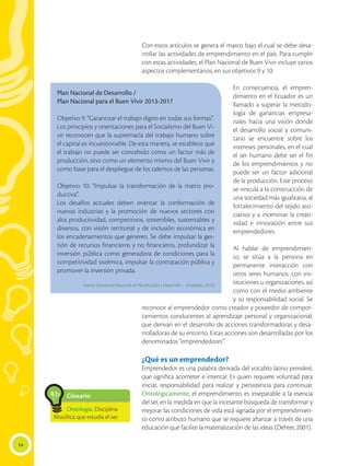 14
Con estos artículos se genera el marco bajo el cual se debe desa-
rrollar las actividades de emprendimiento en el país. Para cumplir
con estas actividades, el Plan Nacional de Buen Vivir incluye varios
aspectos complementarios, en sus objetivos 9 y 10:
En consecuencia, el empren-
dimiento en el Ecuador es un
llamado a superar la metodo-
logía de ganancias empresa-
riales hacia una visión donde
el desarrollo social y comuni-
tario se encuentre sobre los
intereses personales, en el cual
el ser humano debe ser el fin
de los emprendimientos y no
puede ser un factor adicional
de la producción. Este proceso
se vincula a la construcción de
una sociedad más igualitaria, al
fortalecimiento del tejido aso-
ciativo y a incentivar la creati-
vidad e innovación entre sus
emprendedores.
Al hablar de emprendimien-
to, se sitúa a la persona en
permanente interacción con
otros seres humanos, con ins-
tituciones u organizaciones, así
como con el medio ambiente
y su responsabilidad social. Se
reconoce al emprendedor como creador y poseedor de compor-
tamientos conducentes al aprendizaje personal y organizacional,
que derivan en el desarrollo de acciones transformadoras y desa-
rrolladoras de su entorno. Estas acciones son desarrolladas por los
denominados “emprendedores”.
¿Qué es un emprendedor?
Emprendedor es una palabra derivada del vocablo latino prenderé,
que significa acometer e intentar. Es quien requiere voluntad para
iniciar, responsabilidad para realizar y persistencia para continuar.
Ontológicamente, el emprendimiento es inseparable a la esencia
del ser, en la medida en que la incesante búsqueda de transformar y
mejorar las condiciones de vida está signada por el emprendimien-
to como atributo humano que se requiere afianzar a través de una
educación que facilite la materialización de las ideas (Dehter, 2001).
Plan Nacional de Desarrollo /
Plan Nacional para el Buen Vivir 2013-2017
Objetivo 9: “Garantizar el trabajo digno en todas sus formas”.
Los principios y orientaciones para el Socialismo del Buen Vi-
vir reconocen que la supremacía del trabajo humano sobre
el capital es incuestionable. De esta manera, se establece que
el trabajo no puede ser concebido como un factor más de
producción, sino como un elemento mismo del Buen Vivir y
como base para el despliegue de los talentos de las personas.
Objetivo 10: “Impulsar la transformación de la matriz pro-
ductiva”.
Los desafíos actuales deben orientar la conformación de
nuevas industrias y la promoción de nuevos sectores con
alta productividad, competitivos, sostenibles, sustentables y
diversos, con visión territorial y de inclusión económica en
los encadenamientos que generen. Se debe impulsar la ges-
tión de recursos financieros y no financieros, profundizar la
inversión pública como generadora de condiciones para la
competitividad sistémica, impulsar la contratación pública y
promover la inversión privada.
Fuente: (Secretaría Nacional de Planificación y Desarrollo – Senplades, 2013)
Glosario
Ontología. Disciplina
filosófica que estudia el ser.
a
cb
 
