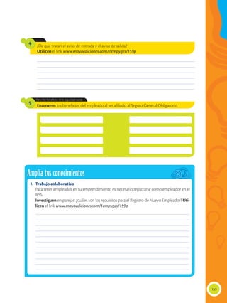 159
¿De qué tratan el aviso de entrada y el aviso de salida?
Utilicen el link www.mayaediciones.com/1empyges/159p
Enumeren los beneficios del empleado al ser afiliado al Seguro General Obligatorio.
Describe beneficios de la seguridad social.
4
5
________________________________________________________________________________________________
________________________________________________________________________________________________
________________________________________________________________________________________________
________________________________________________________________________________________________
________________________________________________________________________________________________
________________________________________________________________________________________________
Amplía tus conocimientos
1.	 Trabajo colaborativo
	 Para tener empleados en tu emprendimiento es necesario registrarse como empleador en el
IESS.
	 Investiguen en parejas: ¿cuáles son los requisitos para el Registro de Nuevo Empleador? Uti-
licen el link www.mayaedicionescom/1empyges/159p
______________________________________________________________________________________________
______________________________________________________________________________________________
______________________________________________________________________________________________
______________________________________________________________________________________________
______________________________________________________________________________________________
______________________________________________________________________________________________
______________________________________________________________________________________________
______________________________________________________________________________________________
______________________________________________________________________________________________
______________________________________________________________________________________________
______________________________________________________________________________________________
 