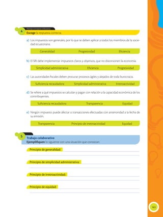 163
Trabajo colaborativo
Ejemplifiquen lo siguiente con una situación que conozcan:
5
Escoge la respuesta correcta.
Maneja conceptos tributarios.
4
a)	 Los impuestos son generales, por lo que se deben aplicar a todos los miembros de la socie-
dad ecuatoriana.
b)	El SRI debe implementar impuestos claros y objetivos, que no distorsionen la economía.
d)	 Se refiere a qué impuestos se calculan y pagan con relación a la capacidad económica de los
contribuyentes.
c)	 Las autoridades fiscales deben procurar procesos ágiles y alejados de toda burocracia.
e)	 Ningún impuesto puede afectar a transacciones efectuadas con anterioridad a la fecha de
su emisión.
___________________________________________________________________________________________
___________________________________________________________________________________________
___________________________________________________________________________________________
___________________________________________________________________________________________
___________________________________________________________________________________________
___________________________________________________________________________________________
___________________________________________________________________________________________
___________________________________________________________________________________________
Principio de generalidad:
Principio de irretroactividad:
Principio de equidad:
Principio de simplicidad administrativa:
Generalidad Progresividad Eficiencia
Simplicidad administrativa Eficiencia Progresividad
Suficiencia recaudadora Simplicidad administrativa Irretroactividad
Suficiencia recaudadora Transparencia Equidad
Transparencia Principio de irretroactividad Equidad
 