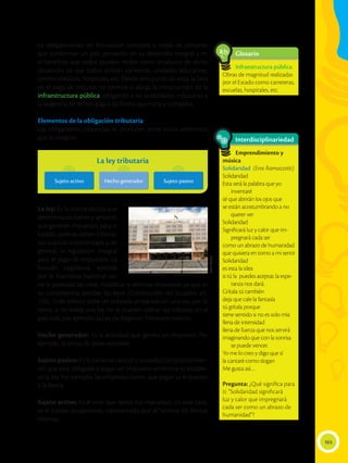 165
La obligatoriedad de tributación compete a todas las personas
que conforman un país pensando en su desarrollo integral y en
el beneficio que todos puedan recibir como producto de dicho
desarrollo, ya que todos utilizan carreteras, unidades educativas,
centros médicos, hospitales, etc. Desde otro punto de vista, la falta
en el pago de tributos no permite o alarga la construcción de la
infraestructura pública, obligando a las autoridades tributarias a
la exigencia de dichos pagos de forma oportuna y completa.
Elementos de la obligación tributaria
Las obligaciones tributarias se producen entre varios elementos
que la integran:
La ley: Es la norma escrita que
determinalosbienesyservicios
que generan impuestos para el
Estado: quiénes deben tributar,
sus cuantías o porcentajes y, en
general, la regulación integral
para el pago de impuestos. La
función Legislativa, ejercida
por la Asamblea Nacional tie-
ne la potestad de crear, modificar o eliminar impuestos ya que es
su competencia aprobar las leyes (Constitución del Ecuador, art.
120). Todo tributo debe ser cobrado amparado en una ley, por lo
tanto, si no existe una ley no se pueden cobrar los tributos; en el
país está, por ejemplo, la Ley de Régimen Tributario Interno.
Hecho generador: Es la actividad que genera un impuesto. Por
ejemplo, la venta de útiles escolares.
Sujeto pasivo: Es la persona natural o sociedad (emprendimien-
to) que está obligado a pagar un impuesto conforme lo estable-
ce la ley. Por ejemplo, las empresas tienen que pagar su Impuesto
a la Renta.
Sujeto activo: Es el ente que recibe los impuestos. En este caso,
es el Estado ecuatoriano, representado por el Servicio de Rentas
Internas.
Glosario
Infraestructura pública.
Obras de magnitud realizadas
por el Estado como carreteras,
escuelas, hospitales, etc.
a
cb
Interdisciplinariedad
Emprendimiento y
música
Solidaridad (Eros Ramazzotti)
Solidaridad
Esta será la palabra que yo
inventaré
sé que abrirán los ojos que
se están acostumbrando a no
querer ver
Solidaridad
Significará luz y calor que im-
pregnará cada ser
como un abrazo de humanidad
que quisiera en torno a mi sentir
Solidaridad
es esta la idea
si tú la puedes aceptar, la espe-
ranza nos dará.
Grítala tú también
deja que cale la fantasía
tú grítala porque
tiene sentido si no es solo mía
llena de intensidad
llena de fuerza que nos servirá
imaginando que con la sonrisa
se puede vencer.
Yo me lo creo y digo que sí
la cantaré como slogan
Me gusta así…
Pregunta: ¿Qué significa para
ti: “Solidaridad significará
luz y calor que impregnará
cada ser como un abrazo de
humanidad”?
Sujeto activoSujeto activo Hecho generadorHecho generador Sujeto pasivoSujeto pasivo
La ley tributaria
FlavioMuñoz
 