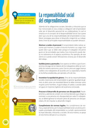 168
La responsabilidad social
del emprendimiento
Además de las obligaciones sociales, laborales y tributarias que se
han mencionado en esta unidad, es obligación del emprendedor
velar por el desarrollo personal de sus colaboradores, lo cual se
sintetiza en el concepto de la Responsabilidad Social. Esto quiere
decir que una de las responsabilidades del emprendedor es esta-
blecer estrategias para elevar el desarrollo integral de sus trabaja-
dores. Entre las principales responsabilidades se pueden destacar:
Motivar y cuidar al personal. El emprendedor debe realizar ac-
ciones que motiven y cuiden al recurso humano a su cargo. Esto
quiere decir que se debe velar porque el trabajador encuentre
gusto en las actividades que realiza. Esta motivación puede dar-
se no solamente en el aspecto económico. Por ejemplo, de este
último es cuando existen felicitaciones sinceras por el desarrollo
del trabajo.
Sueldos justos y puntuales. Este aspecto se refiere a que el com-
promiso de pago de los haberes de los trabajadores debe ser cum-
plido de manera oportuna y justa. Esto es, procurar pagar buenos
sueldos a los trabajadores de acuerdo con su capacidad y hacerlo
en las fechas establecidas, por ejemplo, a fin de mes.
Incentivar la equidad de género. Otra de las responsabilidades
sociales importantes del emprendedor es generar igualdad de gé-
nero, es decir, ante una necesidad laboral se debe contratar tanto
mujeres como hombres. A igual trabajo, el sueldo a cancelar debe
ser igual, sin importar el género de la persona contratada.
Procurar el desarrollo de personas con discapacidad. Parale-
lamente y, además de cumplir con normas laborales que obligan a
contratar a una persona con discapacidad por cada 25 trabajado-
res, se deberá generar la inclusión plena de personas con discapa-
cidad, a fin de impulsar su desarrollo integral.
Cumplimiento de normas legales. Por cumplimiento de nor-
mas y, especialmente, por la responsabilidad social, una de las prin-
cipales prioridades del emprendedor es cumplir oportunamente
las leyes laborales, tributarias y sociales. De esta manera, se apoya
al crecimiento del país en su conjunto.
Saberes previos
¿Qué tipo de actividades
realizas que se consideren de
responsabilidad social?
Valores humanos
“Los impuestos
son el precio que
pagamos por una
sociedad civilizada”.
Oliver Wendell Holmes
Médico, poeta, escritor
 Parte del dinero que genera una empresa
debe ser reinvertido en responsabilidad social.
Shutterstock
 