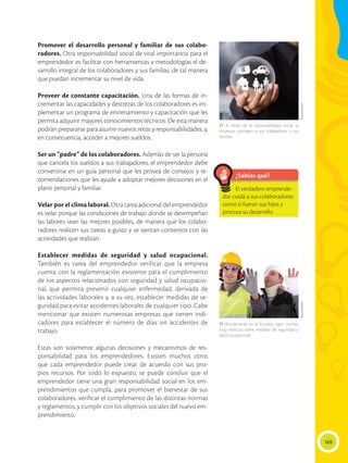 169
Promover el desarrollo personal y familiar de sus colabo-
radores. Otra responsabilidad social de vital importancia para el
emprendedor es facilitar con herramientas y metodologías el de-
sarrollo integral de los colaboradores y sus familias, de tal manera
que puedan incrementar su nivel de vida.
Proveer de constante capacitación. Una de las formas de in-
crementar las capacidades y destrezas de los colaboradores es im-
plementar un programa de entrenamiento y capacitación que les
permita adquirir mayores conocimientos técnicos. De esta manera
podrán prepararse para asumir nuevos retos y responsabilidades; y,
en consecuencia, acceder a mejores sueldos.
Ser un “padre” de los colaboradores. Además de ser la persona
que cancela los sueldos a sus trabajadores, el emprendedor debe
convertirse en un guía personal que les provea de consejos y re-
comendaciones que les ayude a adoptar mejores decisiones en el
plano personal y familiar.
Velar por el clima laboral. Otra tarea adicional del emprendedor
es velar porque las condiciones de trabajo donde se desempeñan
las labores sean las mejores posibles, de manera que los colabo-
radores realicen sus tareas a gusto y se sientan contentos con las
actividades que realizan.
Establecer medidas de seguridad y salud ocupacional.
También es tarea del emprendedor verificar que la empresa
cuente con la reglamentación existente para el cumplimiento
de los aspectos relacionados con seguridad y salud ocupacio-
nal, que permita prevenir cualquier enfermedad, derivada de
las actividades laborales y, a su vez, establecer medidas de se-
guridad para evitar accidentes laborales de cualquier tipo. Cabe
mencionar que existen numerosas empresas que tienen indi-
cadores para establecer el número de días sin accidentes de
trabajo.
Estas son solamente algunas decisiones y mecanismos de res-
ponsabilidad para los emprendedores. Existen muchos otros
que cada emprendedor puede crear de acuerdo con sus pro-
pios recursos. Por todo lo expuesto, se puede concluir que el
emprendedor tiene una gran responsabilidad social en los em-
prendimientos que cumpla, para promover el bienestar de sus
colaboradores, verificar el cumplimiento de las distintas normas
y reglamentos, y cumplir con los objetivos sociales del nuevo em-
prendimiento.
¿Sabías qué?
El verdadero emprende-
dor cuida a sus colaboradores
como si fueran sus hijos y
procura su desarrollo.
 A través de la responsabilidad social, la
empresas protegen a sus trabajadores y sus
familias.
 Actualmente en el Ecuador rigen normas
muy estrictas sobre medidas de seguridad y
salud ocupacional.
ShutterstockShutterstock
 