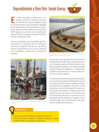 173
Emprendimiento y Buen Vivir-Sumak Kawsay
 Establecer una cultura tributaria en nuestro país es una necesidad que
rendirá sus frutos positivos en pocos años.
 Las empresas petroleras son las que más aportan al país con pago de
impuestos.
El dinero recaudado a través de los im-
puestos, permite la ejecución de obras
en beneficio de toda la ciudadanía, pero
lo más importante es que promueve la igualdad
de condiciones para los ecuatorianos y ecuato-
rianas. Dentro de este marco, para el año 2014,
el SRI registra un aumento en la contribución
tributaria de 16%. (Secretaría Nacional de Plani-
ficación y Desarrollo, 2015).
Uno de los aspectos que ha ayudado significa-
tivamente en el aumento de la contribución
tributaria es la gestión del Servicio de Rentas
Internas, para promover una cultura tributaria
en la ciudadanía, a través de un principio de
equidad.
Por ejemplo, tanto grandes empresas como An-
des Petroleum Ecuador Ltda., Corporación Favo-
rita, Cervecería Nacional, Otecel, Holcim Ecua-
dor y, pequeñas empresas como “Micromercado
Andrea”, “Peluquería Margarita” o “Vulcanizado-
ra Muñoz”, han aportado, con recursos de acuer-
do con su nivel de ingresos.
Un proceso eficiente de recaudación de impues-
tos es uno de los pilares fundamentales para el
uso eficiente de los recursos públicos, que per-
mite garantizar la igualdad e inclusión a través
del acceso a servicios de educación, salud y to-
dos aquellos destinados al mejoramiento de la
calidad de vida. Con base en el crecimiento de
la contribución tributaria, se aprecia que el em-
prendedor grande, pequeño y mediano, se han
comprometido con una distribución más equi-
tativa y solidaria de los recursos.
Cuestionario
• ¿Por qué que existe resistencia al pago de impuestos?
•	 Entre las grandes, medianas o pequeñas empresas, ¿cuáles
cumplen mejor con el pago de impuestos?
?
SantiagoArmas/PresidenciadelaRepública.
Shutterstock
 