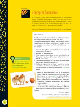 Conceptos financieros
El Ecuador es un país lleno de emprendedores; así lo confirman
Global Entrepreneurship Monitor (GEM) 2014, en el cual Ecuador
se posicionó como la cuarta economía más emprendedora a esca-
la mundial con una tasa de actividad emprendedora (TEA, por sus
siglas en inglés) del 32,6% (www.elemprendedor.ec).
Conoce la historia de emprendimiento que se inició con esta carta:
Mi querido Luis:
Si tú hubieras visto “La Estancia” esta vez te habría encantado.
La carretera ha sido compuesta y no es nada mala.
Mami siempre me ha dicho que ella cree que a ti te gusta la
vida del campo: agricultura, animales, etc. Pues si es así, creo
que tú y yo podríamos hacer una lindura de La Estancia.
Por ejemplo:
1.	 Tener muchas gallinas. Empacar los huevos en cajitas de
cartón de una docena c/u.
2.	 Congelar los pollitos machos.
3.	 Tener bastantes abejas. Ellas sirven para hacer fructificar las
flores, etc., y además, podríamos embotellar la miel pura y
filtrada para la venta.
4.	 Tendríamos un pequeño local en Quito, en donde vende-
ríamos estos huevos, frutas, flores, etc.
5.	 Podríamos experimentar en frutas y legumbres, etc. Iría-
mos el lunes de cada semana a “La Estancia” y volveríamos
a Quito el sábado por la mañana, para pasar el weekend en
Quito.
Además de una buena casa en Quito, en un terreno que
compré al lado del Estadio Internacional en el Batán, tam-
bién haríamos un buen bungalow en la hacienda. Com-
praríamos por ejemplo una casa prefabricada en los Es-
tados Unidos y bajo la dirección tuya y mía, la haríamos
levantar en “La Estancia”. Sería pequeña, pero con todas
las comodidades.
Al fin veríamos, si una vez terminado tu colegio, toda-
vía tendrías la idea de trabajar en el campo, y te decides
a entrar en una universidad de Agronomía en los Estados
Unidos.
Te abraza, tu papá.
Carta escrita el 18 de mayo de 1954 por el padre de Luis Bakker Jr.,
fundador de Pronaca. (Montero, 2011, p.p. 95, 96)
18
Unidad
1
Glosario
Bungalow. Casa de cam-
po muy simple, por lo general,
orientada al turismo.
Weekend. Fin de semana.
a
cb
 