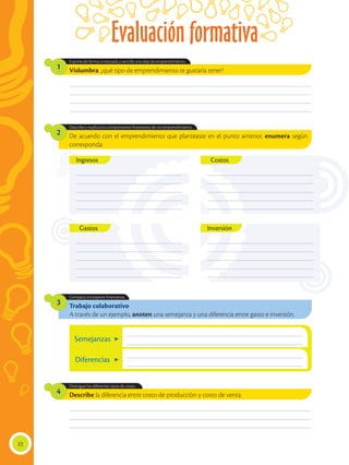 Describe la diferencia entre costo de producción y costo de venta.
________________________________________________________________________________________________
________________________________________________________________________________________________
________________________________________________________________________________________________
________________________________________________________________________________________________
________________________________________________________________________________________________
________________________________________________________________________________________________
________________________________________________________________________________________________
Vislumbra: ¿qué tipo de emprendimiento te gustaría tener?
De acuerdo con el emprendimiento que planteaste en el punto anterior, enumera según
corresponda:
Trabajo colaborativo
A través de un ejemplo, anoten una semejanza y una diferencia entre gasto e inversión.
Distingue los diferentes tipos de costo.
Expone de forma sintetizada y sencilla una idea de emprendimiento.
Describe y explica los componentes financieros de un emprendimiento.
Compara conceptos financieros.
4
1
2
3
_________________________________________
_________________________________________
_________________________________________
_________________________________________
_________________________________________
Inversión
Costos
_________________________________________
_________________________________________
_________________________________________
_________________________________________
_________________________________________
Ingresos
_________________________________________
_________________________________________
_________________________________________
_________________________________________
_________________________________________
_________________________________________
_________________________________________
_________________________________________
_________________________________________
_________________________________________
Gastos
22
Evaluación formativa
Semejanzas
Diferencias
______________________________________________________________________
______________________________________________________________________
______________________________________________________________________
______________________________________________________________________
 