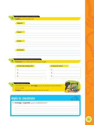Explica qué entiendes por:
Enumera tres emprendimientos que tengan:
Utilizando la Internet, investiga acerca de jóvenes emprendedores
en tu ciudad.
Prepara una exposición para el resto de la clase.
1. ________________________________________
2. ________________________________________
3. ________________________________________
1. ________________________________________
2. ________________________________________
3. ________________________________________
Expone conceptos vinculados al emprendimiento.
Determina clases de costos de producción y de venta.
Investiga empleando las TIC.
5
6
7
___________________________________________________________________________________________
___________________________________________________________________________________________
___________________________________________________________________________________________
___________________________________________________________________________________________
___________________________________________________________________________________________
___________________________________________________________________________________________
___________________________________________________________________________________________
___________________________________________________________________________________________
___________________________________________________________________________________________
___________________________________________________________________________________________
___________________________________________________________________________________________
___________________________________________________________________________________________
Ingreso
Costos de producción Costos de venta
Gasto
Costo
Inversión
23
Amplía tus conocimientos
1.	Investiga y responde: ¿qué es la globalización?
______________________________________________________________________________________________
______________________________________________________________________________________________
______________________________________________________________________________________________
______________________________________________________________________________________________
 