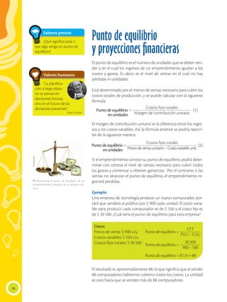 28
Punto de equilibrio
y proyecciones financieras
El punto de equilibrio es el número de unidades que se deben ven-
der y en el cual los ingresos de un emprendimiento igualan a los
costos y gastos. Es decir, es el nivel de ventas en el cual no hay
pérdidas ni utilidades.
Está determinado por el monto de ventas necesario para cubrir los
costos totales de producción, y se puede calcular con la siguiente
fórmula:
El margen de contribución unitario es la diferencia entre los ingre-
sos y los costos variables. Así, la fórmula anterior se podría reescri-
bir de la siguiente manera:
Si el emprendimiento conoce su punto de equilibrio, podrá deter-
minar con certeza el nivel de ventas necesario para cubrir todos
los gastos y comenzar a obtener ganancias. Por el contrario, si las
ventas no alcanzan el punto de equilibrio, el emprendimiento re-
gistrará perdidas.
Ejemplo:
Una empresa de tecnología produce un nuevo computador por-
tátil que venderá al público por $ 900 cada unidad. El costo varia-
ble para producir cada computador es de $ 550 y el costo fijo es
de $ 30 500. ¿Cuál sería el punto de equilibrio para esta empresa?
El resultado es aproximadamente 88, lo que significa que al vender
88 computadores habremos cubierto todos los costos. La utilidad
es cero hasta que se vendan más de 88 computadores.
(2)
Costos fijos totales
Preciodeventaunitario–Costovariableunit.
=Punto de equilibrio
en unidades
=Puntodeequilibrio
enunidades
(1)
Costos fijos totales
Margen de contribución unitaria
Datos:
Precio de venta: $ 900 c/u
Costos variables: $ 550 c/u
Costos fijos totales: $ 30 500
Saberes previos
Valores humanos
¿Qué significa para ti
que algo tenga un punto de
equilibrio?
“La planifica-
ción a largo plazo
no es pensar en
decisiones futuras,
sino en el futuro de las
decisiones presentes”.
Peter Drucker
Puntodeequilibrio=
Puntodeequilibrio=
Punto de equilibrio = 87,14 ≈ 88
CFT
PVU – CVU
30 500
900 – 500
Shutterstock
 Determinar el punto de equilibrio de un
emprendimiento, requiere de un proceso téc-
nico.
 