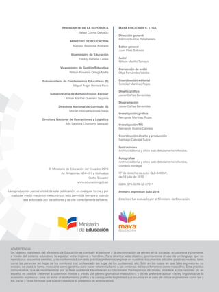 ADVERTENCIA
a través del sistema educativo, la equidad entre mujeres y hombres. Para alcanzar este objetivo, promovemos el uso de un lenguaje que no
como las personas (en lugar de los hombres) o el profesorado (en lugar de los profesores), etc. Sólo en los casos en que tales expresiones no
existan, se usará la forma masculina como genérica para hacer referencia tanto a las personas del sexo femenino como masculino. Esta práctica
comunicativa, que es recomendada por la Real Academia Española en su Diccionario Panhispánico de Dudas, obedece a dos razones: (a) en
español es posible <referirse a colectivos mixtos a través del género gramatical masculino>, y (b) es preferible aplicar <la ley lingüística de la
los, os/as y otras fórmulas que buscan visibilizar la presencia de ambos sexos.
MAYA EDICIONES C. LTDA.
Dirección general
Patricio Bustos Peñaherrera
Editor general
Juan Páez Salcedo
Autor
Wilson Mariño Tamayo
Corrección de estilo
Olga Fernández Valdéz
Coordinación editorial
Soledad Martínez Rojas
Javier Cañas Benavides
Diagramación
Javier Cañas Benavides
Fernanda Martínez Rojas
Investigación TIC
Fernando Bustos Cabrera
Coordinación diseño y producción
Santiago Carvajal Sulca
Ilustraciones
Archivo editorial y sitios web debidamente referidos.
Fotografías
Archivo editorial y sitios web debidamente referidos.
Cortesía: Inmegar
Nº de derecho de autor QUI-046657,
de 16 julio de 2015
ISBN: 978-9978-52-272-1
Primera impresión: julio 2016
Este libro fue evaluado por el Ministerio de Educación.
PRESIDENTE DE LA REPÚBLICA
Rafael Correa Delgado
MINISTRO DE EDUCACIÓN
Augusto Espinosa Andrade
Viceministro de Educación
Viceministro de Gestión Educativa
© Ministerio de Educación del Ecuador, 2016
Av. Amazonas N34-451 y Atahualpa
Quito, Ecuador
www.educacion.gob.ec
La reproducción parcial o total de esta publicación, en cualquier forma y por
cualquier medio mecánico o electrónico, está permitida siempre y cuando
sea autorizada por los editores y se cite correctamente la fuente.
Subsecretario de Fundamentos Educativos (E)
Miguel Ángel Herrera Pavo
Subsecretaria de Administración Escolar
Mirian Maribel Guerrero Segovia
Directora Nacional de Currículo (S)
María Cristina Espinosa Salas
Directora Nacional de Operaciones y Logística
Ada Leonora Chamorro Vásquez
 